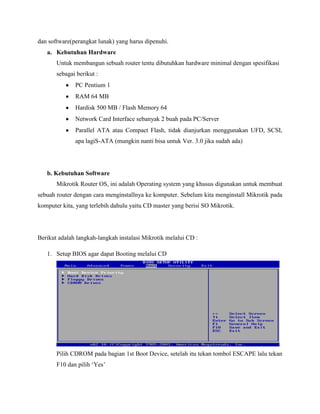 dan software(perangkat lunak) yang harus dipenuhi.
a. Kebutuhan Hardware
Untuk membangun sebuah router tentu dibutuhkan hardware minimal dengan spesifikasi
sebagai berikut :
PC Pentium 1
RAM 64 MB
Hardisk 500 MB / Flash Memory 64
Network Card Interface sebanyak 2 buah pada PC/Server
Parallel ATA atau Compact Flash, tidak dianjurkan menggunakan UFD, SCSI,
apa lagiS-ATA (mungkin nanti bisa untuk Ver. 3.0 jika sudah ada)

b. Kebutuhan Software
Mikrotik Router OS, ini adalah Operating system yang khusus digunakan untuk membuat
sebuah router dengan cara menginstallnya ke komputer. Sebelum kita menginstall Mikrotik pada
komputer kita, yang terlebih dahulu yaitu CD master yang berisi SO Mikrotik.

Berikut adalah langkah-langkah instalasi Mikrotik melalui CD :
1. Setup BIOS agar dapat Booting melalui CD

Pilih CDROM pada bagian 1st Boot Device, setelah itu tekan tombol ESCAPE lalu tekan
F10 dan pilih „Yes‟

 