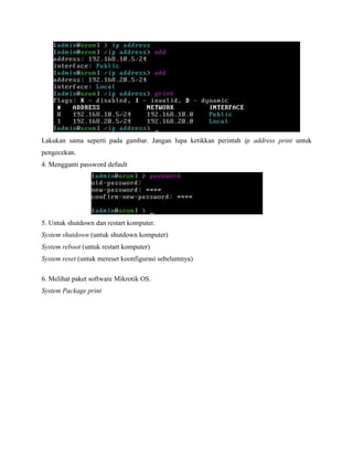 Lakukan sama seperti pada gambar. Jangan lupa ketikkan perintah ip address print untuk
pengecekan.
4. Mengganti password default

5. Untuk shutdown dan restart komputer.
System shutdown (untuk shutdown komputer)
System reboot (untuk restart komputer)
System reset (untuk mereset koonfigurasi sebelumnya)
6. Melihat paket software Mikrotik OS.
System Package print

 