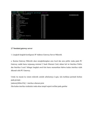 2.7 Instalasi gateway server

1. Langkah-langkah konfigurasi IP Address Gateway Server Mikrotik

a. Karena Gateway Mikrotik akan menghubungkan area local dan area public maka pada PC
Gateway sudah harus terpasang minimal 2 buah Ethernet Card, dalam hal ini Interface Public
dan Interface Local. Sebagai langkah awal kita harus memastikan bahwa kedua interface telah
dikenali oleh PC Gateway.

Untuk itu masuk ke sistem mikrotik setelah sebelumnya Login, lalu ketikkan perintah berikut
pada prompt :
[admin@MikroTik] > interface ethernet print
Jika kedua interface terdeteksi maka akan tampil seperti terlihat pada gambar

 