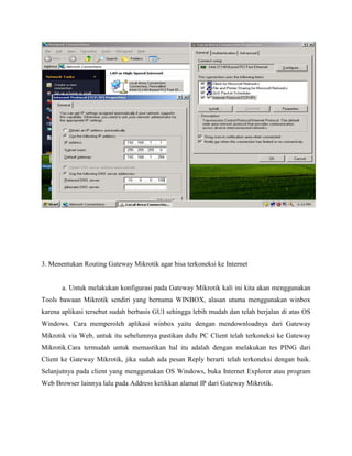 3. Menentukan Routing Gateway Mikrotik agar bisa terkoneksi ke Internet

a. Untuk melakukan konfigurasi pada Gateway Mikrotik kali ini kita akan menggunakan
Tools bawaan Mikrotik sendiri yang bernama WINBOX, alasan utama menggunakan winbox
karena aplikasi tersebut sudah berbasis GUI sehingga lebih mudah dan telah berjalan di atas OS
Windows. Cara memperoleh aplikasi winbox yaitu dengan mendownloadnya dari Gateway
Mikrotik via Web, untuk itu sebelumnya pastikan dulu PC Client telah terkoneksi ke Gateway
Mikrotik.Cara termudah untuk memastikan hal itu adalah dengan melakukan tes PING dari
Client ke Gateway Mikrotik, jika sudah ada pesan Reply berarti telah terkoneksi dengan baik.
Selanjutnya pada client yang menggunakan OS Windows, buka Internet Explorer atau program
Web Browser lainnya lalu pada Address ketikkan alamat IP dari Gateway Mikrotik.

 