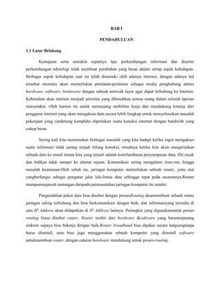 BAB I
PENDAHULUAN
1.1 Latar Belakang
Kemajuan serta semakin cepatnya laju perkembangan informasi dan disertai
perkembangan teknologi telah membuat perubahan yang besar dalam setiap aspek kehidupan.
Berbagai aspek kehidupan saat ini telah dimasuki oleh adanya internet, dengan adanya hal
tersebut otomatis akan memerlukan peralatan-peralatan sebagai media penghubung antara
hardware, software, brainware dengan sebuah network layer agar dapat terhubung ke Internet.
Kebutuhan akan internet menjadi prioritas yang dibutuhkan semua orang dalam seluruh lapisan
masyarakat. Oleh karena itu untuk menunjang mobilitas kerja dan mendukung kinerja dari
pengguna internet yang akan mengakses data secara lebih lengkap untuk menyelesaikan masalah
pekerjaan yang cenderung kompleks diperlukan suatu koneksi internet dengan bandwith yang
cukup besar.
Sering kali kita menemukan berbagai masalah yang kita hadapi ketika ingin mengakses
suatu informasi tidak jarang terjadi hilang koneksi, misalnya ketika kita akan mengirimkan
sebuah data ke email teman kita yang terjadi adalah keterlambatan penyampaian data, file rusak
dan bahkan tidak sampai ke alamat tujuan. Komunikasi sering mengalami time-out, hingga
masalah keamanan.Oleh sebab itu, jaringan komputer memerlukan sebuah router, yaitu alat
yangberfungsi sebagai pengatur jalur lalu-lintas data sehingga tepat pada sasarannya.Router
mampumenjawab tantangan daripada permasalahan jaringan komputer itu sendiri.
Pengendalian paket data bisa disebut dengan prosesRouting akanmembuat sebuah rantai
jaringan saling terhubung dan bisa berkomunikasi dengan baik, dan informasiyang tersedia di
satu IP Address akan didapatkan di IP Address lainnya. Perangkat yang digunakanuntuk proses
routing biasa disebut router. Router terdiri dari hardware &software yang harusterpasang
sinkron supaya bisa bekerja dengan baik.Router broadband bisa dipakai secara langsungtanpa
harus diinstall, atau bisa juga menggunakan sebuah komputer yang diinstall software
untukmembuat router, dengan catatan hardware mendukung untuk proses routing.

 