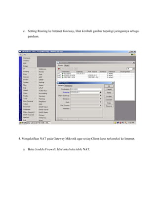 c. Setting Routing ke Internet Gateway, lihat kembali gambar topologi jaringannya sebagai
panduan.

4. Mengaktifkan NAT pada Gateway Mikrotik agar setiap Client dapat terkoneksi ke Internet.

a. Buka Jendela Firewall, lalu buka buka table NAT.

 