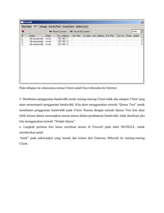 Pada tahapan ini seharusnya semua Client sudah bisa terkoneksi ke Internet.

5. Membatasi penggunaan bandwidth untuk masing-masing Client tidak ada satupun Client yang
akan memonopoli penggunaan bandwidth. Kita akan menggunakan metode “Queue Tree” untuk
membatasi penggunaan bandwidth pada Client. Karena dengan metode Queue Tree kita akan
lebih leluasa dalam menerapkan aturan-aturan dalam pembatasan bandwidth, tidak demikian jika
kita menggunakan metode “Simple Queue”.
a. Langkah pertama kita harus membuat aturan di Firewall pada tabel MANGLE, untuk
memberikan tanda
“mark” pada paket-paket yang masuk dan keluar dari Gateway Mikrotik ke masing-masing
Client.

 