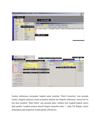 Gambar sebelumnya merupakan langkah untuk membuat „Mark Connection‟ atau penanda
koneksi, langkah selajutnya masih merupakan lanjutan dari langkah sebelumnya, namun kali ini
kita akan membuat „Mark Packet‟ atau penanda paket, silahkan ikuti langkah-langkah seperti
pada gambar. Langkah pertama diawali dengan meng-klik tanda „+‟ pada Tab Mangle, seperti
ditunjukkan pada langkah ke-4 pada gambar sebelumnya.

 