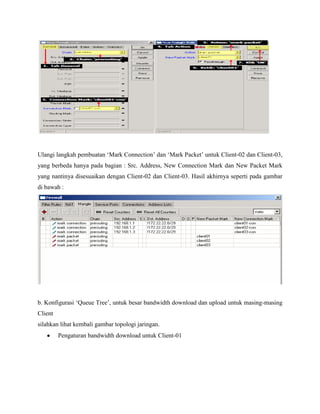 Ulangi langkah pembuatan „Mark Connection‟ dan „Mark Packet‟ untuk Client-02 dan Client-03,
yang berbeda hanya pada bagian : Src. Address, New Connection Mark dan New Packet Mark
yang nantinya disesuaikan dengan Client-02 dan Client-03. Hasil akhirnya seperti pada gambar
di bawah :

b. Konfigurasi „Queue Tree‟, untuk besar bandwidth download dan upload untuk masing-masing
Client
silahkan lihat kembali gambar topologi jaringan.
Pengaturan bandwidth download untuk Client-01

 