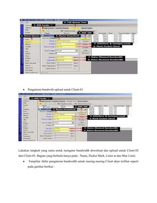 Pengaturan bandwith upload untuk Client-01

Lakukan langkah yang sama untuk mengatur bandwidth download dan upload untuk Client-02
dan Client-03. Bagian yang berbeda hanya pada : Name, Packet Mark, Limit at dan Max Limit.
Tampilan Akhir pengaturan bandwidth untuk masing-masing Client akan terlihat seperti
pada gambar berikut :

 