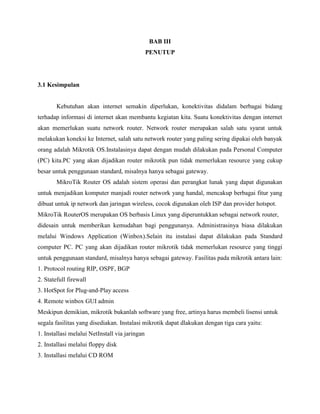 BAB III
PENUTUP

3.1 Kesimpulan

Kebutuhan akan internet semakin diperlukan, konektivitas didalam berbagai bidang
terhadap informasi di internet akan membantu kegiatan kita. Suatu konektivitas dengan internet
akan memerlukan suatu network router. Network router merupakan salah satu syarat untuk
melakukan koneksi ke Internet, salah satu network router yang paling sering dipakai oleh banyak
orang adalah Mikrotik OS.Instalasinya dapat dengan mudah dilakukan pada Personal Computer
(PC) kita.PC yang akan dijadikan router mikrotik pun tidak memerlukan resource yang cukup
besar untuk penggunaan standard, misalnya hanya sebagai gateway.
MikroTik Router OS adalah sistem operasi dan perangkat lunak yang dapat digunakan
untuk menjadikan komputer manjadi router network yang handal, mencakup berbagai fitur yang
dibuat untuk ip network dan jaringan wireless, cocok digunakan oleh ISP dan provider hotspot.
MikroTik RouterOS merupakan OS berbasis Linux yang diperuntukkan sebagai network router,
didesain untuk memberikan kemudahan bagi penggunanya. Administrasinya biasa dilakukan
melalui Windows Application (Winbox).Selain itu instalasi dapat dilakukan pada Standard
computer PC. PC yang akan dijadikan router mikrotik tidak memerlukan resource yang tinggi
untuk penggunaan standard, misalnya hanya sebagai gateway. Fasilitas pada mikrotik antara lain:
1. Protocol routing RIP, OSPF, BGP
2. Statefull firewall
3. HotSpot for Plug-and-Play access
4. Remote winbox GUI admin
Meskipun demikian, mikrotik bukanlah software yang free, artinya harus membeli lisensi untuk
segala fasilitas yang disediakan. Instalasi mikrotik dapat dlakukan dengan tiga cara yaitu:
1. Installasi melalui NetInstall via jaringan
2. Installasi melalui floppy disk
3. Installasi melalui CD ROM

 
