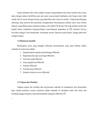 Suatu kelebihan dari router adalah mampu mengendalikan lalu-lintas transfer data secara
tepat, dengan adanya kelebihan pasti ada suatu yang menjadi hambatan yaitu harga router tidak
murah, hal ini sesuai dengan kinerja yang dihasilkan dari router itu sendiri. Tetapi perkembangan
teknologi yang berawal dari penelitian menghasilkan ditemukannya sebuah solusi yaitu Sistem
Operasi yang dikhususkan untuknetworking, yaitu MikroTik Router OS yang terbukti murah dan
handal dalam melakukan kerjanyasebagai router.Banyak digunakan di ISP (Internet Service
Provider) sebagai Limit bandwidth, routerpada warnet, Gateway pada Kantor, hingga pada kafe
sebagai hotspot.
1.2 Rumusan masalah
Berdasarkan tema yang diangkat beberapa permasalahan yang akan dibahas dalam
makalah ini antara lain adalah:
1. Bagaimanakah sejarah perkembangan Mikrotik
2. Bagaimana dan apa saja fungsi Mikrotik
3. Fitur-fitur pada Mikrotik
4. Cara pengaksesan Mikrotik
5. Instalasi Mikrotik
6. Perintah dasar Mikrotik
7. Instalasi Gateway server Mikrotik

1.3 Tujuan dan Manfaat
Adapun tujuan dan manfaat dari penyusunan makalah ini harapannya bisa bermanfaat
bagi seluruh pembaca, karena informasi dalam makalah ini disajikan mulai dari dasar dan
bertahap hingga mengulas suatu permasalahan mengenai Mikrotik OS.


 