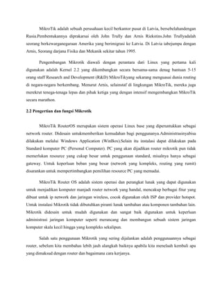 MikroTik adalah sebuah perusahaan kecil berkantor pusat di Latvia, bersebelahandengan
Rusia.Pembentukannya diprakarsai oleh John Trully dan Arnis Riekstins.John Trullyadalah
seorang berkewarganegaraan Amerika yang berimigrasi ke Latvia. Di Latvia iabejumpa dengan
Arnis, Seorang darjana Fisika dan Mekanik sekitar tahun 1995.
Pengembangan Mikrotik diawali dengan perantara dari Linux yang pertama kali
digunakan adalah Kernel 2.2 yang dikembangkan secara bersama-sama denag bantuan 5-15
orang staff Research and Development (R&D) MikroTikyang sekarang menguasai dunia routing
di negara-negara berkembang. Menurut Arnis, selainstaf di lingkungan MikroTik, mereka juga
merekrut tenega-tenaga lepas dan pihak ketiga yang dengan intensif mengembangkan MikroTik
secara marathon.
2.2 Pengertian dan fungsi Mikrotik

MikroTik RouterOS merupakan sistem operasi Linux base yang diperuntukkan sebagai
network router. Didesain untukmemberikan kemudahan bagi penggunanya.Administrasinyabisa
dilakukan melalui Windows Application (WinBox).Selain itu instalasi dapat dilakukan pada
Standard komputer PC (Personal Computer). PC yang akan dijadikan router mikrotik pun tidak
memerlukan resource yang cukup besar untuk penggunaan standard, misalnya hanya sebagai
gateway. Untuk keperluan beban yang besar (network yang kompleks, routing yang rumit)
disarankan untuk mempertimbangkan pemilihan resource PC yang memadai.
MikroTik Router OS adalah sistem operasi dan perangkat lunak yang dapat digunakan
untuk menjadikan komputer manjadi router network yang handal, mencakup berbagai fitur yang
dibuat untuk ip network dan jaringan wireless, cocok digunakan oleh ISP dan provider hotspot.
Untuk instalasi Mikrotik tidak dibutuhkan piranti lunak tambahan atau komponen tambahan lain.
Mikrotik didesain untuk mudah digunakan dan sangat baik digunakan untuk keperluan
administrasi jaringan komputer seperti merancang dan membangun sebuah sistem jaringan
komputer skala kecil hingga yang kompleks sekalipun.
Salah satu penggunaan Mikrotik yang sering dijalankan adalah penggunaannya sebagai
router, sebelum kita membahas lebih jauh alangkah baiknya apabila kita menelaah kembali apa
yang dimaksud dengan router dan bagaimana cara kerjanya.

 