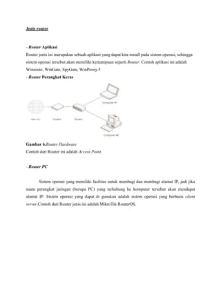 Jenis router

- Router Aplikasi
Router jenis ini merupakan sebuah aplikasi yang dapat kita install pada sistem operasi, sehingga
sistem operasi tersebut akan memiliki kemampuan seperti Router. Contoh aplikasi ini adalah
Winroute, WinGate, SpyGate, WinProxy.5
- Router Perangkat Keras

Gambar 6.Router Hardware
Contoh dari Router ini adalah Access Point.

- Router PC

Sistem operasi yang memiliki fasilitas untuk membagi dan membagi alamat IP, jadi jika
suatu perangkat jaringan (berupa PC) yang terhubung ke komputer tersebut akan mendapat
alamat IP. Sistem operasi yang dapat di gunakan adalah sistem operasi yang berbasis client
server.Contoh dari Router jenis ini adalah MikroTik RouterOS.

 