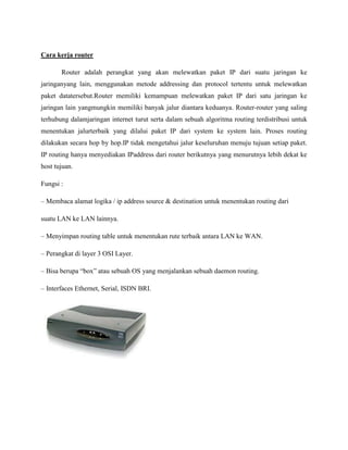 Cara kerja router
Router adalah perangkat yang akan melewatkan paket IP dari suatu jaringan ke
jaringanyang lain, menggunakan metode addressing dan protocol tertentu untuk melewatkan
paket datatersebut.Router memiliki kemampuan melewatkan paket IP dari satu jaringan ke
jaringan lain yangmungkin memiliki banyak jalur diantara keduanya. Router-router yang saling
terhubung dalamjaringan internet turut serta dalam sebuah algoritma routing terdistribusi untuk
menentukan jalurterbaik yang dilalui paket IP dari system ke system lain. Proses routing
dilakukan secara hop by hop.IP tidak mengetahui jalur keseluruhan menuju tujuan setiap paket.
IP routing hanya menyediakan IPaddress dari router berikutnya yang menurutnya lebih dekat ke
host tujuan.
Fungsi :
– Membaca alamat logika / ip address source & destination untuk menentukan routing dari
suatu LAN ke LAN lainnya.
– Menyimpan routing table untuk menentukan rute terbaik antara LAN ke WAN.
– Perangkat di layer 3 OSI Layer.
– Bisa berupa “box” atau sebuah OS yang menjalankan sebuah daemon routing.
– Interfaces Ethernet, Serial, ISDN BRI.

 