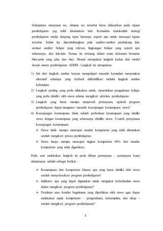 3
Selanjutnya menyusun tes, dimana tes tersebut harus didasarkan pada tujuan
pembelajaran yag telah dirumuskan tadi. Kemudian tentukanlah strategi
pembelajaran media danyang tepat harusnya seperti apa untuk mencapai tujuan
tersebut. Selain itu, dipertimbangkan pula sumber-sumber pendukung lain,
semisal sumber belajar yang relevan, lingkungan belajar yang seperti apa
seharusnya, dan lain-lain. Semua itu tertuang dalam sautu dokumen bernama
blue-print yang jelas dan rinci. Desain merupakan langkah kedua dari model
desain sistem pembelajaran ADDIE. Langkah ini merupakan:
1) Inti dari langkah analisis karena mempelajari masalah kemudian menemukan
alternatif solusinya yang berhasil diidentifikasi melalui langkah analisis
kebutuhan.
2) Langkah penting yang perlu dilakukan untuk, menentukan pengalaman belajar
yang perlu dimilki oleh siswa selama mengikuti aktivitas pembelajaran.
3) Langkah yang harus mampu menjawab pertanyaan, apakah program
pembelajaran dapat mengatasi masalah kesenjangan kemampuan siswa?
4) Kesenjangan kemampuan disini adalah perbedaan kemampuan yang dimilki
siswa dengan kemampuan yang seharusnya dimiliki siswa. Contoh pernyataan
kesenjangan kemampuan:
 Siswa tidak mampu mencapai standar kompetensi yang telah ditentukan
setelah mengikuti proses pembelajaran.
 Siswa hanya mampu mencapai tingkat kompetensi 60% dari standar
kompetensi yang telah digariskan.
Pada saat melakukan langkah ini perlu dibuat pertanyaan - pertanyaan kunci
diantaranya adalah sebagai berikut :
 Kemampuan dan kompetensi khusus apa yang harus dimilki oleh siswa
setelah menyelesaikan program pembelajaran?
 Indikator apa yang dapat digunakan untuk mengukur keberhasilan siswa
dalam mengikuti program pembelajaran?
 Peralatan atau kondisi bagaimana yang diperlukan oleh siswa agar dapat
melakukan unjuk kompetensi – pengetahuan, ketrampilan, dan sikap -
setelah mengikuti program pembelajaran?
 