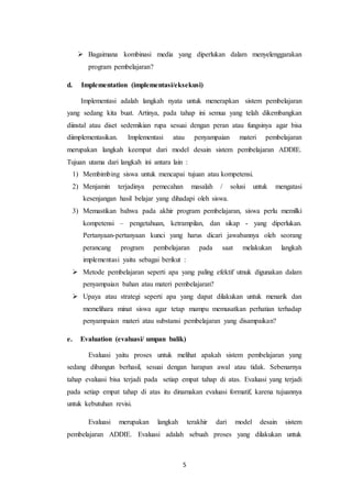 5
 Bagaimana kombinasi media yang diperlukan dalam menyelenggarakan
program pembelajaran?
d. Implementation (implementasi/eksekusi)
Implementasi adalah langkah nyata untuk menerapkan sistem pembelajaran
yang sedang kita buat. Artinya, pada tahap ini semua yang telah dikembangkan
diinstal atau diset sedemikian rupa sesuai dengan peran atau fungsinya agar bisa
diimplementasikan. Implementasi atau penyampaian materi pembelajaran
merupakan langkah keempat dari model desain sistem pembelajaran ADDIE.
Tujuan utama dari langkah ini antara lain :
1) Membimbing siswa untuk mencapai tujuan atau kompetensi.
2) Menjamin terjadinya pemecahan masalah / solusi untuk mengatasi
kesenjangan hasil belajar yang dihadapi oleh siswa.
3) Memastikan bahwa pada akhir program pembelajaran, siswa perlu memilki
kompetensi – pengetahuan, ketrampilan, dan sikap - yang diperlukan.
Pertanyaan-pertanyaan kunci yang harus dicari jawabannya oleh seorang
perancang program pembelajaran pada saat melakukan langkah
implementasi yaitu sebagai berikut :
 Metode pembelajaran seperti apa yang paling efektif utnuk digunakan dalam
penyampaian bahan atau materi pembelajaran?
 Upaya atau strategi seperti apa yang dapat dilakukan untuk menarik dan
memelihara minat siswa agar tetap mampu memusatkan perhatian terhadap
penyampaian materi atau substansi pembelajaran yang disampaikan?
e. Evaluation (evaluasi/ umpan balik)
Evaluasi yaitu proses untuk melihat apakah sistem pembelajaran yang
sedang dibangun berhasil, sesuai dengan harapan awal atau tidak. Sebenarnya
tahap evaluasi bisa terjadi pada setiap empat tahap di atas. Evaluasi yang terjadi
pada setiap empat tahap di atas itu dinamakan evaluasi formatif, karena tujuannya
untuk kebutuhan revisi.
Evaluasi merupakan langkah terakhir dari model desain sistem
pembelajaran ADDIE. Evaluasi adalah sebuah proses yang dilakukan untuk
 