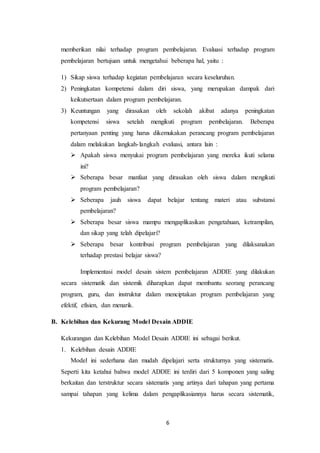 6
memberikan nilai terhadap program pembelajaran. Evaluasi terhadap program
pembelajaran bertujuan untuk mengetahui beberapa hal, yaitu :
1) Sikap siswa terhadap kegiatan pembelajaran secara keseluruhan.
2) Peningkatan kompetensi dalam diri siswa, yang merupakan dampak dari
keikutsertaan dalam program pembelajaran.
3) Keuntungan yang dirasakan oleh sekolah akibat adanya peningkatan
kompetensi siswa setelah mengikuti program pembelajaran. Beberapa
pertanyaan penting yang harus dikemukakan perancang program pembelajaran
dalam melakukan langkah-langkah evaluasi, antara lain :
 Apakah siswa menyukai program pembelajaran yang mereka ikuti selama
ini?
 Seberapa besar manfaat yang dirasakan oleh siswa dalam mengikuti
program pembelajaran?
 Seberapa jauh siswa dapat belajar tentang materi atau substansi
pembelajaran?
 Seberapa besar siswa mampu mengaplikasikan pengetahuan, ketrampilan,
dan sikap yang telah dipelajari?
 Seberapa besar kontribusi program pembelajaran yang dilaksanakan
terhadap prestasi belajar siswa?
Implementasi model desain sistem pembelajaran ADDIE yang dilakukan
secara sistematik dan sistemik diharapkan dapat membantu seorang perancang
program, guru, dan instruktur dalam menciptakan program pembelajaran yang
efektif, efisien, dan menarik.
B. Kelebihan dan Kekurang Model Desain ADDIE
Kekurangan dan Kelebihan Model Desain ADDIE ini sebagai berikut.
1. Kelebihan desain ADDIE
Model ini sederhana dan mudah dipelajari serta strukturnya yang sistematis.
Seperti kita ketahui bahwa model ADDIE ini terdiri dari 5 komponen yang saling
berkaitan dan terstruktur secara sistematis yang artinya dari tahapan yang pertama
sampai tahapan yang kelima dalam pengaplikasiannya harus secara sistematik,
 