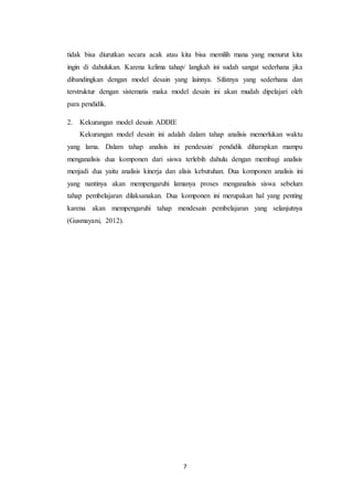 7
tidak bisa diurutkan secara acak atau kita bisa memilih mana yang menurut kita
ingin di dahulukan. Karena kelima tahap/ langkah ini sudah sangat sederhana jika
dibandingkan dengan model desain yang lainnya. Sifatnya yang sederhana dan
terstruktur dengan sistematis maka model desain ini akan mudah dipelajari oleh
para pendidik.
2. Kekurangan model desain ADDIE
Kekurangan model desain ini adalah dalam tahap analisis memerlukan waktu
yang lama. Dalam tahap analisis ini pendesain/ pendidik diharapkan mampu
menganalisis dua komponen dari siswa terlebih dahulu dengan membagi analisis
menjadi dua yaitu analisis kinerja dan alisis kebutuhan. Dua komponen analisis ini
yang nantinya akan mempengaruhi lamanya proses menganalisis siswa sebelum
tahap pembelajaran dilaksanakan. Dua komponen ini merupakan hal yang penting
karena akan mempengaruhi tahap mendesain pembelajaran yang selanjutnya
(Gusmayani, 2012).
 