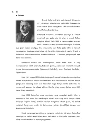 II.

ISI
Sejarah
Ernest Rutherford lahir pada tanggal 30 Agustus
1871, di Nelson, Selandia Baru. pada 1871, fisikawan dan
peraih Hadiah Nobel bidang Kimia 1908 Ernest Rutherford
lahir di Nelson, Selandia Baru.
Rutherford menerima pendidikan dasarnya di sekolah
pemerintah dan pada usia 16 tahun ia masuk Nelson
Collegiate School. Pada 1889 ia memenangkan beasiswa
masuk University of New Zealand di Wellington. Ia meraih
dua gelar master sekaligus, ilmu matematika dan fisika pada 1893. Ia kembali
mendapatkan beasiswa untuk belajar di Cambridge University di Inggris. Di sini, ia
melakukan riset di laboratorium dibawah bimbingan J.J. Thomson, yang menjadi awal
karier fisika atomnya.
Rutherford dikenal atas sumbangannya dalam fisika atom. ia yang
mempopulerkan istilah sinar alfa, beta dan gamma, proton dan neutron.Ia menjadi
tempat berguru para pendekar fisika seperti Neils Bohr, James Chadwick, dan Robert
Oppenheimer.
Pada 1901 hingga 1902 ia bekerja dengan Frederick Soddy untuk membuktikan
bahwa atom-atom dari sebuah unsur radioaktif akan secara spontan berubah, dengan
pengeluaran sepotong atom pada kecepatan tinggi. Banyak saintis pada masa itu
mencemooh gagasan itu sebagai alkimia. Mereka tetap percaya bahwa atom tidak
dapat dibagi atau diubah.
Pada 1909 Rutherford mulai percobaan yang mengubah wajah fisika. Ia
menemukan inti atom dan membangun model atom yang mirip dengan sistem
tatasurya. Seperti planet, elektron-elektron mengorbit sebuah pusat, inti seperti
matahari. Penerimaan model ini berkembang setelah dimodifikasi dengan teori
kuantum dari Neils Bohr.
Untuk menghargai penelitiannya mengenai radiasi dan inti atom, Rutherford
mendapatkan Hadiah Nobel bidang Kimia pada 1908. Ia diberi gelar bangsawan pada
1914, Baron Rutherford of Nelson yang pertama.

 