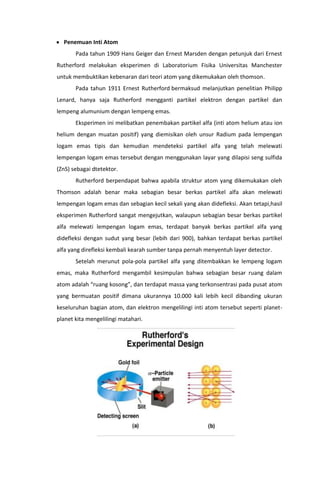 Penemuan Inti Atom
Pada tahun 1909 Hans Geiger dan Ernest Marsden dengan petunjuk dari Ernest
Rutherford melakukan eksperimen di Laboratorium Fisika Universitas Manchester
untuk membuktikan kebenaran dari teori atom yang dikemukakan oleh thomson.
Pada tahun 1911 Ernest Rutherford bermaksud melanjutkan penelitian Philipp
Lenard, hanya saja Rutherford mengganti partikel elektron dengan partikel dan
lempeng alumunium dengan lempeng emas.
Eksperimen ini melibatkan penembakan partikel alfa (inti atom helium atau ion
helium dengan muatan positif) yang diemisikan oleh unsur Radium pada lempengan
logam emas tipis dan kemudian mendeteksi partikel alfa yang telah melewati
lempengan logam emas tersebut dengan menggunakan layar yang dilapisi seng sulfida
(ZnS) sebagai dtetektor.
Rutherford berpendapat bahwa apabila struktur atom yang dikemukakan oleh
Thomson adalah benar maka sebagian besar berkas partikel alfa akan melewati
lempengan logam emas dan sebagian kecil sekali yang akan didefleksi. Akan tetapi,hasil
eksperimen Rutherford sangat mengejutkan, walaupun sebagian besar berkas partikel
alfa melewati lempengan logam emas, terdapat banyak berkas partikel alfa yang
didefleksi dengan sudut yang besar (lebih dari 900), bahkan terdapat berkas partikel
alfa yang direfleksi kembali kearah sumber tanpa pernah menyentuh layer detector.
Setelah merunut pola-pola partikel alfa yang ditembakkan ke lempeng logam
emas, maka Rutherford mengambil kesimpulan bahwa sebagian besar ruang dalam
atom adalah “ruang kosong”, dan terdapat massa yang terkonsentrasi pada pusat atom
yang bermuatan positif dimana ukurannya 10.000 kali lebih kecil dibanding ukuran
keseluruhan bagian atom, dan elektron mengelilingi inti atom tersebut seperti planetplanet kita mengelilingi matahari.

 