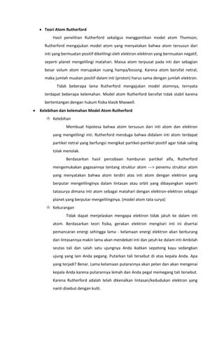Teori Atom Rutherford
Hasil penelitian Rutherford sekaligus menggantikan model atom Thomson,
Rutherford mengajukan model atom yang menyatakan bahwa atom tersusun dari
inti yang bermuatan positif dikelilingi oleh elektron-elektron yang bermuatan negatif,
seperti planet mengelilingi matahari. Massa atom terpusat pada inti dan sebagian
besar volum atom merupakan ruang hampa/kosong. Karena atom bersifat netral,
maka jumlah muatan positif dalam inti (proton) harus sama dengan jumlah elektron.
Tidak beberapa lama Rutherford mengajukan model atomnya, ternyata
terdapat beberapa kelemahan. Model atom Rutherford bersifat tidak stabil karena
bertentangan dengan hukum fisika klasik Maxwell.
Kelebihan dan kelemahan Model Atom Rutherford
 Kelebihan
Membuat hipotesa bahwa atom tersusun dari inti atom dan elektron
yang mengelilingi inti. Rutherford menduga bahwa didalam inti atom terdapat
partikel netral yang berfungsi mengikat partikel-partikel positif agar tidak saling
tolak menolak.
Berdasarkan hasil percobaan hamburan partikel alfa, Rutherford
mengemukakan gagasannya tentang struktur atom ---> penemu struktur atom
yang menyatakan bahwa atom terdiri atas inti atom dengan elektron yang
berputar mengelilinginya dalam lintasan atau orbit yang dibayangkan seperti
tatasurya dimana inti atom sebagai matahari dengan elektron-elektron sebagai
planet yang berputar mengelilinginya. (model atom tata surya)
 Kekurangan
Tidak dapat menjelaskan mengapa elektron tidak jatuh ke dalam inti
atom. Berdasarkan teori fisika, gerakan elektron mengitari inti ini disertai
pemancaran energi sehingga lama - kelamaan energi elektron akan berkurang
dan lintasannya makin lama akan mendekati inti dan jatuh ke dalam inti Ambilah
seutas tali dan salah satu ujungnya Anda ikatkan sepotong kayu sedangkan
ujung yang lain Anda pegang. Putarkan tali tersebut di atas kepala Anda. Apa
yang terjadi? Benar. Lama kelamaan putarannya akan pelan dan akan mengenai
kepala Anda karena putarannya lemah dan Anda pegal memegang tali tersebut.
Karena Rutherford adalah telah dikenalkan lintasan/kedudukan elektron yang
nanti disebut dengan kulit.

 