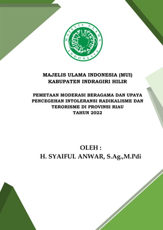 MAJELIS ULAMA INDONESIA (MUI)
KABUPATEN INDRAGIRI HILIR
PEMETAAN MODERASI BERAGAMA DAN UPAYA
PENCEGEHAN INTOLERANSI RADIKALISME DAN
TERORISME DI PROVINSI RIAU
TAHUN 2022
OLEH :
H. SYAIFUL ANWAR, S.Ag.,M.Pdi
 