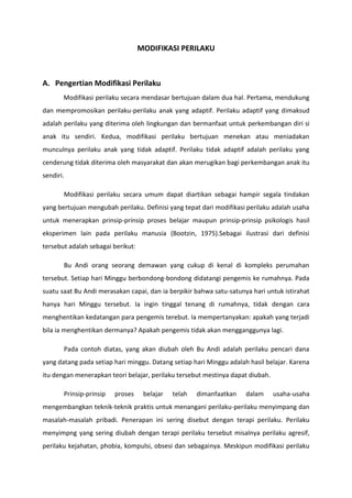 MODIFIKASI PERILAKU

A. Pengertian Modifikasi Perilaku
Modifikasi perilaku secara mendasar bertujuan dalam dua hal. Pertama, mendukung
dan mempromosikan perilaku-perilaku anak yang adaptif. Perilaku adaptif yang dimaksud
adalah perilaku yang diterima oleh lingkungan dan bermanfaat untuk perkembangan diri si
anak itu sendiri. Kedua, modifikasi perilaku bertujuan menekan atau meniadakan
munculnya perilaku anak yang tidak adaptif. Perilaku tidak adaptif adalah perilaku yang
cenderung tidak diterima oleh masyarakat dan akan merugikan bagi perkembangan anak itu
sendiri.
Modifikasi perilaku secara umum dapat diartikan sebagai hampir segala tindakan
yang bertujuan mengubah perilaku. Definisi yang tepat dari modifikasi perilaku adalah usaha
untuk menerapkan prinsip-prinsip proses belajar maupun prinsip-prinsip psikologis hasil
eksperimen lain pada perilaku manusia (Bootzin, 1975).Sebagai ilustrasi dari definisi
tersebut adalah sebagai berikut:
Bu Andi orang seorang demawan yang cukup di kenal di kompleks perumahan
tersebut. Setiap hari Minggu berbondong-bondong didatangi pengemis ke rumahnya. Pada
suatu saat Bu Andi merasakan capai, dan ia berpikir bahwa satu-satunya hari untuk istirahat
hanya hari Minggu tersebut. Ia ingin tinggal tenang di rumahnya, tidak dengan cara
menghentikan kedatangan para pengemis terebut. Ia mempertanyakan: apakah yang terjadi
bila ia menghentikan dermanya? Apakah pengemis tidak akan mengganggunya lagi.
Pada contoh diatas, yang akan diubah oleh Bu Andi adalah perilaku pencari dana
yang datang pada setiap hari minggu. Datang setiap hari Minggu adalah hasil belajar. Karena
itu dengan menerapkan teori belajar, perilaku tersebut mestinya dapat diubah.
Prinsip-prinsip

proses

belajar

telah

dimanfaatkan

dalam

usaha-usaha

mengembangkan teknik-teknik praktis untuk menangani perilaku-perilaku menyimpang dan
masalah-masalah pribadi. Penerapan ini sering disebut dengan terapi perilaku. Perilaku
menyimpng yang sering diubah dengan terapi perilaku tersebut misalnya perilaku agresif,
perilaku kejahatan, phobia, kompulsi, obsesi dan sebagainya. Meskipun modifikasi perilaku

 