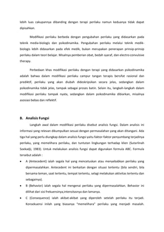 lebih luas cakupannya dibanding dengan terapi perilaku namun keduanya tidak dapat
dipisahkan.
Modifikasi perilaku berbeda dengan pengubahan perilaku yang didasarkan pada
teknik media-biologis dan psikodinamika. Pengubahan perilaku melalui teknik medikbiologis lebih didasarkan pada efek medik, bukan merupakan penerapan prinsip-prinsip
perilaku dalam teori belajar. Misalnya pemberian obat, bedah syaraf, dan electro-convulsive
therapy.
Perbedaan khas modifikasi perilaku dengan terapi yang didasarkan psikodinamika
adalah bahwa dalam modifikasi perilaku campur tangan terapis bersifat rasional dan
prediktif, perilaku yang akan diubah dideskripsikan secara jelas, sedangkan dalam
psikodinamika tidak jelas, tampak sebagai proses batin. Selain itu, langkah-langkah dalam
modifikasi perilaku tampak nyata, sedangkan dalam psikodinamika dibiarkan, misalnya
asosiasi bebas dan reflektif.

B. Analisis Fungsi
Langkah awal dalam modifikasi perilaku disebut analisis fungsi. Dalam analisis ini
informasi yang relevan dikumpulkan sesuai dengan permasalahan yang akan ditangani. Ada
tiga hal yang perlu diungkap dalam analisis fungsi yaitu faktor-faktor penyumbang terjadinya
perilaku, yang memelihara perilaku, dan tuntutan lingkungan terhadap klien (Sutarlinah
Soekadji, 1983). Untuk melakukan analisis fungsi dapat digunakan formula ABC. Formula
tersebut adalah :
A (Antecedent) ialah segala hal yang mencetuskan atau menyebabkan perilaku yang
dipermasalahkan. Antecedent ini berkaitan dengan situasi tertentu (bila sendiri, bila
bersama teman, saat tertentu, tempat tertentu, selagi melakukan aktivitas tertentu dan
sebagainya).
B (Behavior) ialah segala hal mengenai perilaku yang dipermasalahkan. Behavior ini
dilihat dari sisi frekuensinya,intensitasnya dan lamanya.
C (Consequence) ialah akibat-akibat yang diperoleh setelah perilaku itu terjadi.
Konsekuensi inilah yang biasanya “memelihara” perilaku yang menjadi masalah.

 