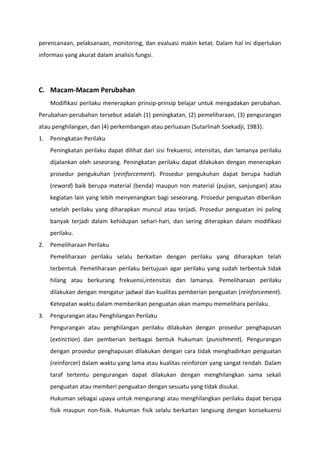 perencanaan, pelaksanaan, monitoring, dan evaluasi makin ketat. Dalam hal ini diperlukan
informasi yang akurat dalam analisis fungsi.

C. Macam-Macam Perubahan
Modifikasi perilaku menerapkan prinsip-prinsip belajar untuk mengadakan perubahan.
Perubahan-perubahan tersebut adalah (1) peningkatan, (2) pemeliharaan, (3) pengurangan
atau penghilangan, dan (4) perkembangan atau perluasan (Sutarlinah Soekadji, 1983).
1.

Peningkatan Perilaku
Peningkatan perilaku dapat dilihat dari sisi frekuensi, intensitas, dan lamanya perilaku
dijalankan oleh seseorang. Peningkatan perilaku dapat dilakukan dengan menerapkan
prosedur pengukuhan (reinforcement). Prosedur pengukuhan dapat berupa hadiah
(reward) baik berupa material (benda) maupun non material (pujian, sanjungan) atau
kegiatan lain yang lebih menyenangkan bagi seseorang. Prosedur penguatan diberikan
setelah perilaku yang diharapkan muncul atau terjadi. Prosedur penguatan ini paling
banyak terjadi dalam kehidupan sehari-hari, dan sering diterapkan dalam modifikasi
perilaku.

2.

Pemeliharaan Perilaku
Pemeliharaan perilaku selalu berkaitan dengan perilaku yang diharapkan telah
terbentuk. Pemeliharaan perilaku bertujuan agar perilaku yang sudah terbentuk tidak
hilang atau berkurang frekuensi,intensitas dan lamanya. Pemeliharaan perilaku
dilakukan dengan mengatur jadwal dan kualitas pemberian penguatan (reinforcement).
Ketepatan waktu dalam memberikan penguatan akan mampu memelihara perilaku.

3.

Pengurangan atau Penghilangan Perilaku
Pengurangan atau penghilangan perilaku dilakukan dengan prosedur penghapusan
(extinction) dan pemberian berbagai bentuk hukuman (punishment). Pengurangan
dengan prosedur penghapusan dilakukan dengan cara tidak menghadirkan penguatan
(reinforcer) dalam waktu yang lama atau kualitas reinforcer yang sangat rendah. Dalam
taraf tertentu pengurangan dapat dilakukan dengan menghilangkan sama sekali
penguatan atau memberi penguatan dengan sesuatu yang tidak disukai.
Hukuman sebagai upaya untuk mengurangi atau menghilangkan perilaku dapat berupa
fisik maupun non-fisik. Hukuman fisik selalu berkaitan langsung dengan konsekuensi

 