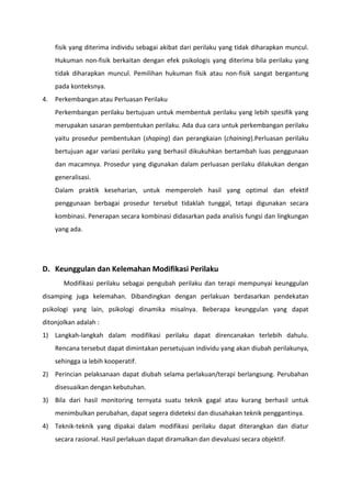 fisik yang diterima individu sebagai akibat dari perilaku yang tidak diharapkan muncul.
Hukuman non-fisik berkaitan dengan efek psikologis yang diterima bila perilaku yang
tidak diharapkan muncul. Pemilihan hukuman fisik atau non-fisik sangat bergantung
pada konteksnya.
4.

Perkembangan atau Perluasan Perilaku
Perkembangan perilaku bertujuan untuk membentuk perilaku yang lebih spesifik yang
merupakan sasaran pembentukan perilaku. Ada dua cara untuk perkembangan perilaku
yaitu prosedur pembentukan (shaping) dan perangkaian (chaining).Perluasan perilaku
bertujuan agar variasi perilaku yang berhasil dikukuhkan bertambah luas penggunaan
dan macamnya. Prosedur yang digunakan dalam perluasan perilaku dilakukan dengan
generalisasi.
Dalam praktik keseharian, untuk memperoleh hasil yang optimal dan efektif
penggunaan berbagai prosedur tersebut tidaklah tunggal, tetapi digunakan secara
kombinasi. Penerapan secara kombinasi didasarkan pada analisis fungsi dan lingkungan
yang ada.

D. Keunggulan dan Kelemahan Modifikasi Perilaku
Modifikasi perilaku sebagai pengubah perilaku dan terapi mempunyai keunggulan
disamping juga kelemahan. Dibandingkan dengan perlakuan berdasarkan pendekatan
psikologi yang lain, psikologi dinamika misalnya. Beberapa keunggulan yang dapat
ditonjolkan adalah :
1) Langkah-langkah dalam modifikasi perilaku dapat direncanakan terlebih dahulu.
Rencana tersebut dapat dimintakan persetujuan individu yang akan diubah perilakunya,
sehingga ia lebih kooperatif.
2) Perincian pelaksanaan dapat diubah selama perlakuan/terapi berlangsung. Perubahan
disesuaikan dengan kebutuhan.
3) Bila dari hasil monitoring ternyata suatu teknik gagal atau kurang berhasil untuk
menimbulkan perubahan, dapat segera dideteksi dan diusahakan teknik penggantinya.
4) Teknik-teknik yang dipakai dalam modifikasi perilaku dapat diterangkan dan diatur
secara rasional. Hasil perlakuan dapat diramalkan dan dievaluasi secara objektif.

 
