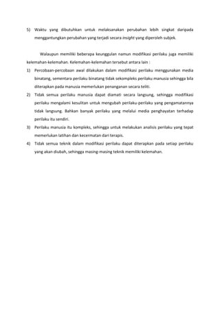5) Waktu yang dibutuhkan untuk melaksanakan perubahan lebih singkat daripada
menggantungkan perubahan yang terjadi secara insight yang diperoleh subjek.

Walaupun memiliki beberapa keunggulan namun modifikasi perilaku juga memiliki
kelemahan-kelemahan. Kelemahan-kelemahan tersebut antara lain :
1) Percobaan-percobaan awal dilakukan dalam modifikasi perilaku menggunakan media
binatang, sementara perilaku binatang tidak sekompleks perilaku manusia sehingga bila
diterapkan pada manusia memerlukan penanganan secara teliti.
2) Tidak semua perilaku manusia dapat diamati secara langsung, sehingga modifikasi
perilaku mengalami kesulitan untuk mengubah perilaku-perilaku yang pengamatannya
tidak langsung. Bahkan banyak perilaku yang melalui media penghayatan terhadap
perilaku itu sendiri.
3) Perilaku manusia itu kompleks, sehingga untuk melakukan analisis perilaku yang tepat
memerlukan latihan dan kecermatan dari terapis.
4) Tidak semua teknik dalam modifikasi perilaku dapat diterapkan pada setiap perilaku
yang akan diubah, sehingga masing-masing teknik memiliki kelemahan.

 
