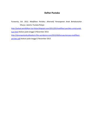 Daftar Pustaka

Purwanto, Edi. 2012. Modifikasi Perilaku: Alternatif Penanganan Anak Berkebutuhan
Khusus. Jakarta: Pustaka Pelajar.
http://palupi-pendidikan-luar-biasa.blogspot.com/2011/05/modifikasi-perilaku-untuk-anakluar.html diakses pada tanggal 2 November 2013.
http://danangsetyobudibaskoro.files.wordpress.com/2013/04/konsep-konsep-modifikasiperilaku.pdf diakses pada tanggal 2 November 2013.

 