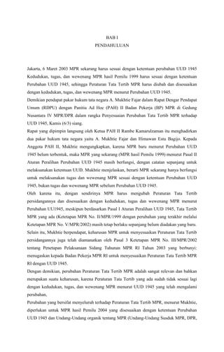 BAB I 
PENDAHULUAN 
Jakarta, 6 Maret 2003 MPR sekarang harus sesuai dengan ketentuan perubahan UUD 1945 
Kedudukan, tugas, dan wewenang MPR hasil Pemilu 1999 harus sesuai dengan ketentuan 
Perubahan UUD 1945, sehingga Peraturan Tata Tertib MPR harus diubah dan disesuaikan 
dengan kedudukan, tugas, dan wewenang MPR menurut Perubahan UUD 1945. 
Demikian pendapat pakar hukum tata negara A. Mukhtie Fajar dalam Rapat Dengar Pendapat 
Umum (RDPU) dengan Panitia Ad Hoc (PAH) II Badan Pekerja (BP) MPR di Gedung 
Nusantara IV MPR/DPR dalam rangka Penyesuaian Perubahan Tata Tertib MPR terhadap 
UUD 1945, Kamis (6/3) siang. 
Rapat yang dipimpin langsung oleh Ketua PAH II Rambe Kamarulzaman itu menghadirkan 
dua pakar hukum tata negara yaitu A. Mukhtie Fajar dan Himawan Estu Bagijo. Kepada 
Anggota PAH II, Mukhtie mengungkapkan, karena MPR baru menurut Perubahan UUD 
1945 belum terbentuk, maka MPR yang sekarang (MPR hasil Pemilu 1999) menurut Pasal II 
Aturan Peralihan Perubahan UUD 1945 masih berfungsi, dengan catatan sepanjang untuk 
melaksanakan ketentuan UUD. Mukhtie menjelaskan, berarti MPR sekarang hanya berfungsi 
untuk melaksanakan tugas dan wewenang MPR sesuai dengan ketentuan Perubahan UUD 
1945, bukan tugas dan wewenang MPR sebelum Perubahan UUD 1945. 
Oleh karena itu, dengan sendirinya MPR harus mengubah Peraturan Tata Tertib 
persidangannya dan disesuaikan dengan kedudukan, tugas dan wewenang MPR menurut 
Perubahan UU1945, meskipun berdasarkan Pasal I Aturan Peralihan UUD 1945, Tata Tertib 
MPR yang ada (Ketetapan MPR No. II/MPR/1999 dengan perubahan yang terakhir melalui 
Ketetapan MPR No. V/MPR/2002) masih tetap berlaku sepanjang belum diadakan yang baru. 
Selain itu, Mukhtie berpendapat, keharusan MPR untuk menyesuaikan Peraturan Tata Tertib 
persidangannya juga telah diamanatkan oleh Pasal 3 Ketetapan MPR No. III/MPR/2002 
tentang Penetapan Pelaksanaan Sidang Tahunan MPR RI Tahun 2003 yang berbunyi: 
menugaskan kepada Badan Pekerja MPR RI untuk menyesuaikan Peraturan Tata Tertib MPR 
RI dengan UUD 1945. 
Dengan demikian, perubahan Peraturan Tata Tertib MPR adalah sangat relevan dan bahkan 
merupakan suatu keharusan, karena Peraturan Tata Tertib yang ada sudah tidak sesuai lagi 
dengan kedudukan, tugas, dan wewenang MPR menurut UUD 1945 yang telah mengalami 
perubahan, 
Perubahan yang bersifat menyeluruh terhadap Peraturan Tata Tertib MPR, menurut Mukhtie, 
diperlukan untuk MPR hasil Pemilu 2004 yang disesuaikan dengan ketentuan Perubahan 
UUD 1945 dan Undang-Undang organik tentang MPR (Undang-Undang Susduk MPR, DPR, 
 