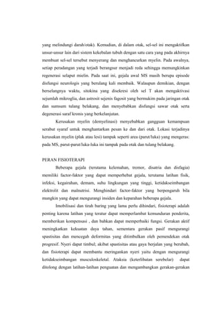 yang melindungi darah/otak). Kemudian, di dalam otak, sel-sel ini mengaktifkan
unsur-unsur lain dari sistem kekebalan tubuh dengan satu cara yang pada akhirnya
membuat sel-sel tersebut menyerang dan menghancurkan myelin. Pada awalnya,
setiap peradangan yang terjadi berangsur menjadi reda sehingga memungkinkan
regenerasi selaput mielin. Pada saat ini, gejala awal MS masih berupa episode
disfungsi neurologis yang berulang kali membaik. Walaupun demikian, dengan
berselangnya waktu, sitokina yang disekresi oleh sel T akan mengaktivasi
sejumlah mikroglia, dan astrosit sejenis fagosit yang bermukim pada jaringan otak
dan sumsum tulang belakang, dan menyebabkan disfungsi sawar otak serta
degenerasi saraf kronis yang berkelanjutan.
       Kerusakan myelin (demyelinasi) menyebabkan gangguan kemampuan
serabut syaraf untuk menghantarkan pesan ke dan dari otak. Lokasi terjadinya
kerusakan myelin (plak atau lesi) tampak seperti area (parut/luka) yang mengeras:
pada MS, parut-parut/luka-luka ini tampak pada otak dan tulang belakang.


PERAN FISIOTERAPI
       Beberapa gejala (terutama kelemahan, tremor, disatria dan disfagia)
memiliki factor-faktor yang dapat memperhebat gejala, terutama latihan fisik,
infeksi, kegairahan, demam, suhu lingkungan yang tinggi, ketidakseimbangan
elektrolit dan malnutrisi. Menghindari factor-faktor yang berpengaruh bila
mungkin yang dapat mengurangi insiden dan keparahan beberapa gejala.
       Imobilisasi dan tirah baring yang lama perlu dihindari, fisioterapi adalah
penting karena latihan yang teratur dapat memperlambat kemunduran penderita,
memberikan kompensasi , dan bahkan dapat memperbaiki fungsi. Gerakan aktif
meningkatkan kekuatan daya tahan, sementara gerakan pasif mengurangi
spastisitas dan mencegah deformitas yang ditimbulkan oleh pemendekan otak
progresif. Nyeri dapat timbul; akibat spastisitas atau gaya berjalan yang berubah,
dan fisioterapi dapat membantu meringankan nyeri yaitu dengan mengurangi
ketidakseimbangan musculoskeletal. Ataksia (keterlibatan serebelar)         dapat
ditolong dengan latihan-latihan penguatan dan mengambangkan gerakan-gerakan
 