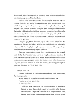 kompensasi, (misal, dasar melangkah yang lebih lebar). Latihan-latihan ini juga
dapat mengurangi tremor bila belum berat.
       Bantuan dalam melakukan kegiatan rutin harian perlu dinilai per individu.
Nasihat yang rinci menyangkut pemakaian alat-alat bantu sangat penting. Alat-
alat bantu gerak seperti bebat penokong sendi-sendi yang lemah, walker, tripod,
tongkat, kruk, dan kursi roda pada kasus yang berat, semuanya dapat membantu.
Pemakaian bidai pada malam hari dapat membantu mengurangi kontraktur akibat
spastisitas. Gips kerah dapat membantu tremor kepala yang hebat, Kebutuhan
individual juga berubah dengan perjalanan penyakit, dan perlu ditinjau kembali
setelah beberapa waktu.
       Gangguan penglihatan terutama terjadi pada neuritis retrobulbar dan
memerlukan alat bantu seperti kaca pembesar, buku-buku braille, dan tulisan yang
direkam. Bila timbul diplopia yang berat, maka penekanan salah satu pandangan
dengan menutup satu mata mungkin perlu diperlukan.
       Gangguan bicara biasanya berupa bicara yang terseret-seret atau mencari-
cari, dan kesulitan bernafas. Suatu cara bicara yang lambat namun jelas dapat di
ajarkan kepada penderita oleh ahli terapi wicara. Demensia juga sering ditemukan,
terutama menyangkut gangguan memori dan hilangnya cara berfikir abstrak. Pada
10 persen penderita, demensia ini berat, dan umumnya penderita juga mengalami
gangguan fisik berat. (T. Declan wash, 1997)


ALUR PENGOBATAN
       Rencana pengobatan haruslah mudah dan sederhana guna mempertinggi
kepatuhan penderita.
   1. Terapi merupakan salah satu cara utama dalam pengobatan MS.
       Ada dua geris besar terapi, yaitu:
       a. Imunomodulasi
            Meskipun tidak sepenuhnya jelas bagaimana terapi ini benar-benar
           bekerja, diyakini bahwa jenis terapi ini memiliki sifat dominan
           imunomodulasi. Dengan MS, kekebalan sel-sel yang memainkan peran
           penting dalam sistem pertahanan alami kita untuk melawan infeksi
 