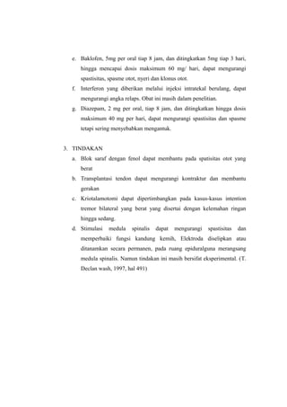 e. Baklofen, 5mg per oral tiap 8 jam, dan ditingkatkan 5mg tiap 3 hari,
     hingga mencapai dosis maksimum 60 mg/ hari, dapat mengurangi
     spastisitas, spasme otot, nyeri dan klonus otot.
  f. Interferon yang diberikan melalui injeksi intratekal berulang, dapat
     mengurangi angka relaps. Obat ini masih dalam penelitian.
  g. Diazepam, 2 mg per oral, tiap 8 jam, dan ditingkatkan hingga dosis
     maksimum 40 mg per hari, dapat mengurangi spastisitas dan spasme
     tetapi sering menyebabkan mengantuk.


3. TINDAKAN
  a. Blok saraf dengan fenol dapat membantu pada spatisitas otot yang
     berat
  b. Transplantasi tendon dapat mengurangi kontraktur dan membantu
     gerakan
  c. Kriotalamotomi dapat dipertimbangkan pada kasus-kasus intention
     tremor bilateral yang berat yang disertai dengan kelemahan ringan
     hingga sedang.
  d. Stimulasi   medula    spinalis   dapat   mengurangi   spastisitas   dan
     memperbaiki fungsi kandung kemih, Elektroda diselipkan atau
     ditanamkan secara permanen, pada ruang epiduralguna merangsang
     medula spinalis. Namun tindakan ini masih bersifat eksperimental. (T.
     Declan wash, 1997, hal 491)
 