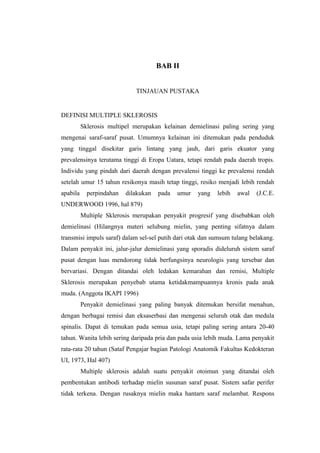 BAB II


                             TINJAUAN PUSTAKA


DEFINISI MULTIPLE SKLEROSIS
          Sklerosis multipel merupakan kelainan demielinasi paling sering yang
mengenai saraf-saraf pusat. Umumnya kelainan ini ditemukan pada penduduk
yang tinggal disekitar garis lintang yang jauh, dari garis ekuator yang
prevalensinya terutama tinggi di Eropa Uatara, tetapi rendah pada daerah tropis.
Individu yang pindah dari daerah dengan prevalensi tinggi ke prevalensi rendah
setelah umur 15 tahun resikonya masih tetap tinggi, resiko menjadi lebih rendah
apabila     perpindahan   dilakukan   pada   umur   yang   lebih   awal   (J.C.E.
UNDERWOOD 1996, hal 879)
          Multiple Sklerosis merupakan penyakit progresif yang disebabkan oleh
demielinasi (Hilangnya materi selubung mielin, yang penting sifatnya dalam
transmisi impuls saraf) dalam sel-sel putih dari otak dan sumsum tulang belakang.
Dalam penyakit ini, jalur-jalur demielinasi yang sporadis dideluruh sistem saraf
pusat dengan luas mendorong tidak berfungsinya neurologis yang tersebar dan
bervariasi. Dengan ditandai oleh ledakan kemarahan dan remisi, Multiple
Sklerosis merupakan penyebab utama ketidakmampuannya kronis pada anak
muda. (Anggota IKAPI 1996)
          Penyakit demielinasi yang paling banyak ditemukan bersifat menahun,
dengan berbagai remisi dan eksaserbasi dan mengenai seluruh otak dan medula
spinalis. Dapat di temukan pada semua usia, tetapi paling sering antara 20-40
tahun. Wanita lebih sering daripada pria dan pada usia lebih muda. Lama penyakit
rata-rata 20 tahun (Sataf Pengajar bagian Patologi Anatomik Fakultas Kedokteran
UI, 1973, Hal 407)
          Multiple sklerosis adalah suatu penyakit otoimun yang ditandai oleh
pembentukan antibodi terhadap mielin susunan saraf pusat. Sistem safar perifer
tidak terkena. Dengan rusaknya mielin maka hantarn saraf melambat. Respons
 