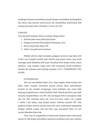 peradangan berperan menimbulkan penyakit dengan menyebabkan pembengkakan
dan edema yang merusak neuron-neuron dan menyebabkan pembentukan plak
jaringan parut pada mielin. (Elisabeth j. Corwin, hal 188)


ETIOLOGI
Teori penyebab terjadinya sklerosis multiple sebagai berikut:
   1. Kelainan pada unsure pokok lipid myelin
   2. Gangguan autoimun (Kemungkinan dirangsang virus)
   3. Racun yang beredar dalam CSS
   4. Infeksi virus pada saraf-saraf pusat.


       Multiple sklerosis dapat merupakan gangguan autoimun yang dipicu oleh
inveksi virus (mungkin morbili) pada individu yang genetic rentan; yang masih
menunggu untuk dibuktikan lebih lanjut. Percobaan klinis dengan sitokin, seperti
interferon   yang mengatur respon imun telah mengurangi jumlah kambuhnya
penyakit dan kemajuan pada beberapa penderita. (J.C.E. UNDERWOOD 1996,
hal 880)


       PATOFISIOLOGI
       Satu teori menyebutkan bahwa virus, yang mungkin sudah menetap lama
dalam tubuh, mungkin memainkan peranan penting dalam perkembangan
penyakit ini dan mungkin mengganggu sistem kekebalan atau secara tidak
langsung mengubah proses sistem kekebalan tubuh. Banyak penelitian yang sudah
mencoba mengidentifikasi virus MS. Ada satu dugaan bahwa kemungkinan tidak
ada virus MS, melainkan hanya ada virus-virus biasa, seperti virus campak
( rubella ) dan herpes, yang menjadi pemicu timbulnya penyakit MS. Pada
penderita multipel sklerosis ternyata serum dan cairan serebrospinal mengandung
berbagai antibodi campak serta ada bukti yang menyatakan bahwa zat anti
tersebut dihasilkan dalam otak.
       Virus-virus ini mengaktifkan sel darah putih (limposit) dalam aliran darah
menuju ke otak dengan melemahkan mekanisme pertahanan otak (yaitu substansi
 