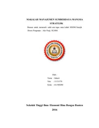 MAKALAH MANAJEMEN SUMBERDAYA MANUSIA
STRATEJIK
Disusun untuk memenuhi salah satu tugas mata kuliah MSDM Statejik
Dosen Pengampu : Ade Pauji, SE,MM
Oleh :
Nama : Juhaeri
Nim : 11131570
Kelas : 6A MSDM
Sekolah Tinggi Ilmu Ekonomi Bina Bangsa Banten
2016
 