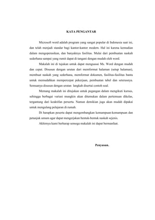 KATA PENGANTAR
Microsoft word adalah program yang sangat popular di Indonesia saat ini,
dan telah menjadi standar bagi kantor-kantor modern. Hal ini karena kemudian
dalam mengoperasikan, dan banyaknya fasilitas. Mulai dari pembuatan naskah
sederhana sampai yang rumit dapat di tangani dengan mudah oleh word.
Makalah ini di tujukan untuk dapat menguasai Ms. Word dengan mudah
dan cepat. Disusun dengan urutan dari memformat halaman (setup halaman),
membuat naskah yang sederhana, memformat dokumen, fasilitas-fasilitas bantu
untuk memudahkan mempercepat pekerjaan, pembuatan tabel dan seterusnya.
Semuanya disusun dengan urutan langkah disertai contoh soal.
Memang makalah ini ditujukan untuk pegangan dalam mengikuti kursus,
sehingga berbagai variasi mungkin akan ditemukan dalam pertemuan dikelas,
tergantung dari keaktifan perserta. Namun demikian juga akan mudah dipakai
untuk mengulang pelajaran di rumah.
Di harapkan peserta dapat mengembangkan kemampuan-kemampuan dan
petunjuk umum agar dapat mengerjakan bentuk-bentuk naskah sejenis.
Akhirnya kami berharap semoga makalah ini dapat bermanfaat.
Penyusun.
 