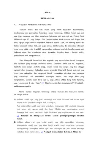 BAB II
PEMBAHASAN
A. Pengertian Al-Muhkam wal Mutasyabih
Muhkam berasal dari kata Ihkam, yang berarti kekukuhan, kesempurnaan,
keseksamaan, dan pencegahan. Sedangkan secara terminologi, Muhkam berarti ayat-ayat
yang jelas maknanya, dan tidak memerlukan keterangan dari ayat-ayat lain. Contoh: Surat
Al-Baqarah ayat 83, yang Artinya: “Dan (ingatlah) tatkala Kami membuat janji dengan Bani
Israil, supaya jangan mereka menyembah melainkan kepada Allah, dan terhadap kedua Ibu
Bapak hendaklah berbuat baik, dan (juga) kepada kerabat dekat, dan anak-anak yatim dan
orang orang miskin , dan hendaklah mengucapkan perkataan yang baik kepada manusia, dan
dirikanlah sholat dan keluarkanlah zakat. Kemudian, berpaling kamu , kecuali sedikit,
padahal kamu tidak memperdulikan.
Kata Mutasyabih berasal dari kata tasyabuh, yang secara bahasa berarti keserupaan
dan kesamaan yang biasanya membawa kepada kesamaran antara dua hal. Tasyabaha,
Isytabaha sama dengan Asybaha (mirip, serupa, sama) satu dengan yang lain sehingga
menjadi kabur, tercampur. Sedangkan secara terminoligi Mutasyabih berarti ayat-ayat yang
belum jelas maksudnya, dan mempunyai banyak kemungkinan takwilnya, atau maknanya
yang tersembunyi, dan memerlukan keterangan tertentu, atau hanya Allah yang
mengetahuinya. Contoh: Surat Thoha ayat 5, yang Artinya: (Allah) Yang Maha Pemurah,
yang bersemayam di atas ‘Arasy’. [1] http://www.slideshare.net/azzaazza50746/makalah-
muhkam-mutasyabih
Adapun menurut pengertian terminologi (istilah), muhkam dan mutasyabih memiliki
arti sebagai berikut:
1) Muhkam adalah ayat yang jelas maksudnya atau dapat diketahui baik secara nyata
maupun ta’wil (metafora) ataupun tidak. Sedangkan,
Ayat mutasyabihat adalah ayat yang tersembunyi (maknanya), tidak diketahui maknanya
baik secara aqli maupun naqli, dan hanya Allahlah yang mengetahuinya, seperti
datangnya hari kiamat, munculnya Dajjal, huruf-huruf yang terputus-putus di awal surat.
[2]. Pendapat ini dibangsakan al-Alusi kepada pemimpin-pemimpin madzhab
Hanafi.
2) Muhkam adalah ayat yang berdiri sendiri yang tidak memerlukan keterangan.
Mutasayabihat adalah ayat yang tidak berdiri sendiri, tetapi memerlukan keterangan.
Kadang-kadang diterangkan melalui ayat atau keterangan lain pula karena terjadinya
perbedaan dalam menakwilnya. [3] Pendapat ini diceritakan dari Imam Ahmad ra.
 