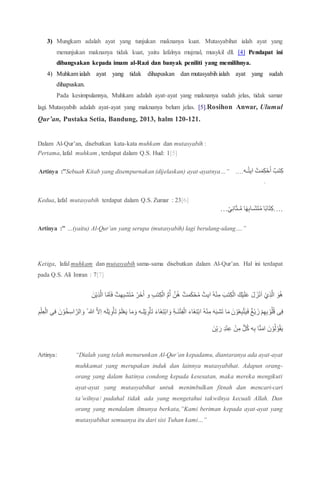 3) Mungkam adalah ayat yang tunjukan maknanya kuat. Mutasyabihat ialah ayat yang
menunjukan maknanya tidak kuat, yaitu lafalnya mujmal, musykil dll. [4] Pendapat ini
dibangsakan kepada imam al-Razi dan banyak peniliti yang memilihnya.
4) Muhkam ialah ayat yang tidak dihapuskan dan mutasyabih ialah ayat yang sudah
dihapuskan.
Pada kesimpulannya, Muhkam adalah ayat-ayat yang maknanya sudah jelas, tidak samar
lagi. Mutasyabih adalah ayat-ayat yang maknanya belum jelas. [5].Rosihon Anwar, Ulumul
Qur’an, Pustaka Setia, Bandung, 2013, halm 120-121.
Dalam Al-Qur’an, disebutkan kata-kata muhkam dan mutasyabih :
Pertama, lafal muhkam , terdapat dalam Q.S. Hud: 1[5]
‫ـه‬ُ‫ت‬‫اي‬ ْ‫ت‬َ‫م‬ِ‫ك‬ْ‫ح‬ُ‫ا‬ ٌ‫تب‬ِ‫ك‬.…Artinya :”Sebuah Kitab yang disempurnakan (dijelaskan) ayat-ayatnya…”
.
Kedua, lafal mutasyabih terdapat dalam Q.S. Zumar : 23[6]
…ْ‫ي‬ِ‫ن‬‫ا‬َ‫ث‬‫ـ‬َّ‫م‬ ‫ا‬ً‫ه‬ِ‫ب‬‫َـا‬‫ش‬َ‫ت‬ُ‫م‬ ‫ا‬ً‫ب‬‫ا‬َ‫ت‬ِ‫.…ك‬
Artinya :” …(yaitu) Al-Qur’an yang serupa (mutasyabih) lagi berulang-ulang….”
Ketiga, lafal muhkam dan mutasyabih sama-sama disebutkan dalam Al-Qur’an. Hal ini terdapat
pada Q.S. Ali Imran : 7[7]
َ‫ن‬ْ‫ي‬ِ‫ذ‬َّ‫ال‬ ‫ا‬َّ‫م‬َ‫ا‬َ‫ف‬ ٌ‫هت‬ِ‫ب‬‫ش‬َ‫ت‬ُ‫م‬ ُ‫خَر‬ُ‫ا‬ ‫و‬ ِ‫ب‬‫ت‬ِ‫ك‬ْ‫ال‬ ُّ‫م‬ُ‫أ‬ َّ‫ن‬ُ‫ه‬ ٌ‫مت‬َ‫ك‬ْ‫ح‬ُ‫م‬ ٌ‫ايت‬ ُ‫ه‬ْ‫ن‬ِ‫م‬ َ‫تب‬ِ‫ك‬ْ‫ال‬ َ‫ك‬ْ‫ي‬َ‫ل‬َ‫ع‬ َ‫ل‬ َ‫ز‬ْ‫ن‬َ‫ا‬ ْ‫ي‬ِ‫ذ‬َّ‫ال‬ َ‫و‬ُ‫ه‬
ْ‫و‬ُ‫ل‬ُ‫ق‬ ‫ى‬ِ‫ف‬‫ه‬َ‫ل‬ْ‫ي‬ِ‫و‬ْ‫أ‬َ‫ت‬ ُ‫م‬َ‫ل‬ْ‫ع‬َ‫ي‬ ‫ا‬َ‫م‬َ‫و‬ ‫ـه‬ِ‫ل‬ْ‫ي‬ِ‫و‬ْ‫أ‬َ‫ت‬ َ‫ء‬‫َا‬‫غ‬ِ‫ت‬ْ‫ب‬‫ا‬ َ‫و‬ ِ‫ة‬‫َـ‬‫ن‬ْ‫ت‬ِ‫ف‬ْ‫ال‬ َ‫ء‬‫َا‬‫غ‬ِ‫ت‬ْ‫ب‬‫ا‬ ُ‫ه‬ْ‫ن‬ِ‫م‬ َ‫ه‬َ‫ب‬‫ش‬َ‫ت‬ ‫ا‬َ‫م‬ َ‫ن‬ ْ‫و‬ُ‫ع‬ِ‫ب‬َّ‫ت‬َ‫ي‬َ‫ف‬ ٌ‫غ‬ْ‫ي‬ َ‫ز‬ ْ‫م‬ِ‫ه‬ِ‫ب‬ِ‫م‬ْ‫ل‬ِ‫ع‬ْ‫ال‬ ِ‫فى‬ َ‫ن‬ ْ‫و‬ُ‫خ‬ِ‫اس‬ َّ‫الر‬ َ‫و‬ ُ ‫هللا‬ َّ‫ال‬ِ‫ا‬
َ‫ن‬ِِّ‫ب‬ َ‫ر‬ ِ‫د‬ْ‫ن‬ِ‫ع‬ ْ‫ن‬ِ‫م‬ ٌّ‫ل‬ُ‫ك‬ ‫ه‬ِ‫ب‬ ‫ا‬َّ‫ن‬َ‫ام‬ َ‫ن‬ ْ‫و‬ُ‫ل‬ ْ‫و‬ُ‫ق‬َ‫ي‬
Artinya: “Dialah yang telah menurunkan Al-Qur’an kepadamu, diantaranya ada ayat-ayat
muhkamat yang merupakan induk dan lainnya mutasyabihat. Adapun orang-
orang yang dalam hatinya condong kepada kesesatan, maka mereka mengikuti
ayat-ayat yang mutasyabihat untuk menimbulkan fitnah dan mencari-cari
ta’wilnya1 padahal tidak ada yang mengetahui takwilnya kecuali Allah. Dan
orang yang mendalam ilmunya berkata,”Kami beriman kepada ayat-ayat yang
mutasyabihat semuanya itu dari sisi Tuhan kami…”
 