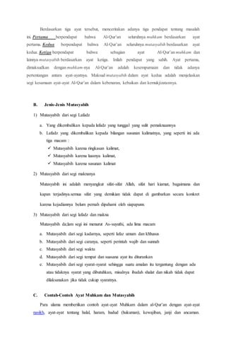 Berdasarkan tiga ayat tersebut, menceritakan adanya tiga pendapat tentang masalah
ini. Pertama berpendapat bahwa Al-Qur’an seluruhnya muhkam berdasarkan ayat
pertama. Kedua berpendapat bahwa Al-Qur’an seluruhnya mutasyabih berdasarkan ayat
kedua. Ketiga berpendapat bahwa sebagian ayat Al-Qur’an muhkam dan
lainnya mutasyabih berdasarkan ayat ketiga. Inilah pendapat yang sahih. Ayat pertama,
dimaksudkan dengan muhkam-nya Al-Qur’an adalah kesempurnaan dan tidak adanya
pertentangan antara ayat-ayatnya. Maksud mutasyabih dalam ayat kedua adalah menjelaskan
segi kesamaan ayat-ayat Al-Qur’an dalam kebenaran, kebaikan dan kemukjizatannya.
B. Jenis-Jenis Mutasyabih
1) Mutasyabih dari segi Lafadz
a. Yang dikembalikan kepada lafadz yang tunggal yang sulit pemaknaannya
b. Lafadz yang dikembalikan kepada bilangan susunan kalimatnya, yang seperti ini ada
tiga macam :
 Mutasyabih karena ringkasan kalimat,
 Mutasyabih karena luasnya kalimat,
 Mutasyabih karena susunan kalimat
2) Mutasyabih dari segi maknanya
Mutasyabih ini adalah menyangkut sifat-sifat Allah, sifat hari kiamat, bagaimana dan
kapan terjadinya.semua sifat yang demikian tidak dapat di gambarkan secara konkret
karena kejadiannya belum pernah dipahami oleh siapapunn.
3) Mutasyabih dari segi lafadz dan makna
Mutasyabih da;lam segi ini menurut As-suyuthi, ada lima macam
a. Mutasyabih dari segi kadarnya, seperti lafaz umum dan khhusus
b. Mutasyabih dari segi caranya, seperti perintah wajib dan sunnah
c. Mutasyabih dari segi waktu
d. Mutasyabih dari segi tempat dan suasana ayat itu diturunkan
e. Mutasyabih dari segi syarat-syarat sehingga suatu amalan itu tergantung dengan ada
atau tidaknya syarat yang dibutuhkan, misalnya ibadah shalat dan nikah tidak dapat
dilaksanakan jika tidak cukup syaratnya.
C. Contah-Contoh Ayat Muhkam dan Mutasyabih
Para ulama memberiikan contoh ayat-ayat Muhkam dalam al-Qur’an dengan ayat-ayat
nasikh, ayat-ayat tentang halal, haram, hudud (hukuman), kewajiban, janji dan ancaman.
 