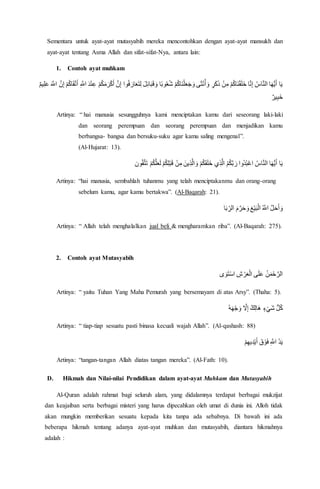 Sementara untuk ayat-ayat mutasyabih mereka mencontohkan dengan ayat-ayat mansukh dan
ayat-ayat tentang Asma Allah dan sifat-sifat-Nya, antara lain:
1. Contoh ayat muhkam
ْ‫ك‬َ‫أ‬ َّ‫ن‬ِ‫إ‬ ‫وا‬ُ‫ف‬ َ‫ار‬َ‫ع‬َ‫ت‬ِ‫ل‬ َ‫ل‬ِ‫ئ‬‫ا‬َ‫ب‬َ‫ق‬ َ‫و‬ ‫ا‬ً‫ب‬‫و‬ُ‫ع‬ُ‫ش‬ ْ‫م‬ُ‫ك‬‫َا‬‫ن‬ْ‫ل‬َ‫ع‬َ‫ج‬ َ‫و‬ ‫ى‬َ‫ث‬ْ‫ن‬ُ‫أ‬ َ‫و‬ ٍ‫ر‬َ‫ك‬َ‫ذ‬ ْ‫ن‬ِ‫م‬ ْ‫م‬ُ‫ك‬‫َا‬‫ن‬ْ‫ق‬َ‫ل‬َ‫خ‬ ‫ا‬َّ‫ن‬ِ‫إ‬ ُ‫اس‬َّ‫ن‬‫ال‬ ‫ا‬َ‫ه‬ُّ‫ي‬َ‫أ‬ ‫ا‬َ‫ي‬ْ‫ت‬َ‫أ‬ ِ َّ‫اَّل‬ َ‫د‬ْ‫ن‬ِ‫ع‬ ْ‫م‬ُ‫ك‬َ‫م‬َ‫ر‬ٌ‫م‬‫ي‬ِ‫ل‬َ‫ع‬ َ َّ‫اَّل‬ َّ‫ن‬ِ‫إ‬ ْ‫م‬ُ‫ك‬‫ا‬َ‫ق‬
ٌ‫ير‬ِ‫ب‬َ‫خ‬
Artinya: “ hai manusia sesungguhnya kami menciptakan kamu dari seseorang laki-laki
dan seorang perempuan dan seorang perempuan dan menjadikan kamu
berbangsa- bangsa dan bersuku-suku agar kamu saling mengenal”.
(Al-Hujarat: 13).
ْ‫م‬ُ‫ك‬َ‫ق‬َ‫ل‬َ‫خ‬ ‫ي‬ِ‫ذ‬َّ‫ال‬ ُ‫م‬ُ‫ك‬َّ‫ب‬ َ‫ر‬ ‫ُوا‬‫د‬ُ‫ب‬ْ‫ع‬‫ا‬ ُ‫اس‬َّ‫ن‬‫ال‬ ‫ا‬َ‫ه‬ُّ‫ي‬َ‫أ‬ ‫ا‬َ‫ي‬‫ون‬ُ‫ق‬َّ‫ت‬َ‫ت‬ ْ‫م‬ُ‫ك‬َّ‫ل‬َ‫ع‬َ‫ل‬ ْ‫م‬ُ‫ك‬ِ‫ل‬ْ‫ب‬َ‫ق‬ ْ‫ن‬ِ‫م‬ َ‫ين‬ِ‫ذ‬َّ‫ال‬ َ‫و‬
Artinya: “hai manusia, sembahlah tuhanmu yang telah menciptakanmu dan orang-orang
sebelum kamu, agar kamu bertakwa”. (Al-Baqarah: 21).
‫ا‬َ‫ب‬ ِِّ‫الر‬ َ‫م‬َّ‫ر‬َ‫ح‬ َ‫و‬ َ‫ع‬ْ‫ي‬َ‫ب‬ْ‫ال‬ ُ َّ‫اَّل‬ َّ‫ل‬َ‫ح‬َ‫أ‬ َ‫و‬
Artinya: “ Allah telah menghalalkan jual beli & mengharamkan riba”. (Al-Baqarah: 275).
2. Contoh ayat Mutasyabih
‫ى‬ َ‫و‬َ‫ت‬ْ‫س‬‫ا‬ ِ‫ش‬ ْ‫ر‬َ‫ع‬ْ‫ال‬ ‫ى‬َ‫ل‬َ‫ع‬ ُ‫ن‬َ‫م‬ْ‫ح‬ َّ‫الر‬
Artinya: “ yaitu Tuhan Yang Maha Pemurah yang bersemayam di atas Arsy”. (Thaha: 5).
ُ‫ه‬َ‫ه‬ْ‫ج‬ َ‫و‬ َّ‫ال‬ِ‫إ‬ ٌ‫ك‬ِ‫ل‬‫َا‬‫ه‬ ٍ‫ء‬ْ‫َي‬‫ش‬ ُّ‫ل‬ُ‫ك‬
Artinya: “ tiap-tiap sesuatu pasti binasa kecuali wajah Allah”. (Al-qashash: 88)
ْ‫م‬ِ‫يه‬ِ‫د‬ْ‫ي‬َ‫أ‬ َ‫ق‬ ْ‫و‬َ‫ف‬ ِ َّ‫اَّل‬ ُ‫د‬َ‫ي‬
Artinya: “tangan-tangan Allah diatas tangan mereka”. (Al-Fath: 10).
D. Hikmah dan Nilai-nilai Pendidikan dalam ayat-ayat Muhkam dan Mutasyabih
Al-Quran adalah rahmat bagi seluruh alam, yang didalamnya terdapat berbagai mukzijat
dan keajaiban serta berbagai misteri yang harus dipecahkan oleh umat di dunia ini. Alloh tidak
akan mungkin memberikan sesuatu kepada kita tanpa ada sebabnya. Di bawah ini ada
beberapa hikmah tentang adanya ayat-ayat muhkan dan mutasyabih, diantara hikmahnya
adalah :
 