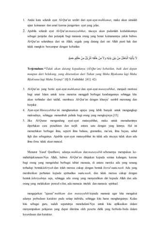 1. Andai kata seluruh ayat Al-Qur’an terdiri dari ayat-ayat muhkamat, maka akan sirnalah
ujian keimanan dan amal karena pengertian ayat yang jelas.
2. Apabila seluruh ayat Al-Qur’an mutasyabihat, niscaya akan padamlah kedudukannya
sebagai penjelas dan petunjuk bagi manusia orang yang benar keimanannya yakin bahwa
Al-Qur’an seluruhnya dari sis Allah, segala yang datang dari sisi Allah pasti hak dan
tidak mungkin bercampur dengan kebatilan
ٍ‫د‬ْ‫ي‬ِ‫م‬َ‫ح‬ ٍ‫م‬ْ‫ي‬َ‫ك‬َ‫ح‬ ْ‫ن‬ِ‫م‬ ٌ‫ل‬ْ‫ي‬ ِ‫ز‬ْ‫ن‬َ‫ت‬ ِ‫ه‬ِ‫ف‬ْ‫ل‬َ‫خ‬ ْ‫ن‬ِ‫م‬ َ‫ال‬َ‫و‬ ِ‫ه‬ْ‫ي‬َ‫د‬َ‫ي‬ ِ‫ن‬ْ‫ي‬َ‫ب‬ ْ‫ن‬ِ‫م‬ ُ‫ل‬ِ‫اط‬َ‫ب‬ْ‫ال‬ ِ‫ه‬ْ‫ي‬ِ‫ت‬ْ‫أ‬َ‫ي‬ َ‫ال‬
Terjemahan: “Tidak akan datang kepadanya (Al-Qur’an) kebatilan, baik dari depan
maupun dari belakang, yang diturunkan dari Tuhan yang Maha Bijaksana lagi Maha
Bijaksana lagi Maha Terpuji”.(Q.S. Fushshilat [41]: 42)
3. Al-Qur’an yang berisi ayat-ayat muhkamat dan ayat-ayat mutasyabihat, menjadi motivasi
bagi umat Islam untuk terus menerus menggali berbagai kandungannya sehingga kita
akan terhindar dari taklid, membaca Al-Qur’an dengan khusyu’ sambil merenung dan
berpikir.
4. Ayat-ayat Mutasyabihat ini mengharuskan upaya yang lebih banyak untuk mengungkap
maksudnya, sehingga menambah pahala bagi orang yang mengkajinya.[15]
5. Jika Al-Quran mengandung ayat-ayat mutasyabihat, maka untuk memahaminya
diperlukan cara penafsiran dan tarjih antara satu dengan yang lainnya. Hal ini
memerlukan berbagai ilmu, seperti ilmu bahasa, gramatika, ma’ani, ilmu bayan, ushul
fiqh dan sebagainya. Apabila ayat-ayat mutasyabihat itu tidak ada niscaya tidak akan ada
ilmu-ilmu tidak akan muncul.
Menurut Yusuf Qardhawi, adanya muhkam dan mutasyabih sebenarnya merupakan ke-
mahabijaksanaan-Nya Allah, bahwa Al-Qur’an ditujukan kepada semua kalangan, karena
bagi orang yang mengetahui berbagai tabiat manusia, di antara mereka ada yang senang
terhadap bentuklahiriyah dan telah merasa cukup dengan bentuk literal suatu nash. Ada yang
memberikan perhatian kepada spritualitas suatu nash, dan tidak merasa cukup dengan
bentuk lahiriyahnya saja, sehingga ada orang yang menyerahkan diri kepada Allah dan ada
orang yang melakukan pentakwilan, ada manusia intelek dan manusia spiritual.
mengajarkan ”ajaran” muhkam dan mutasyabih kepada manusia agar kita mengakui
adanya perbedaan karakter pada setiap individu, sehingga kita harus menghargainya. Kalau
kita sebagai guru, sudah sepatutnya meneladani-Nya untuk kita aplikasikan dalam
menyampaikan pelajaran yang dapat diterima oleh peserta didik yang berbeda-beda dalam
kecerdasan dan karakter.
 
