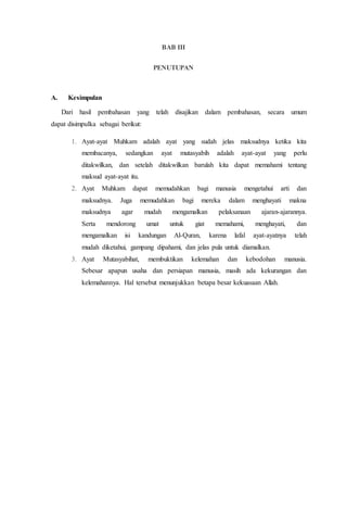 BAB III
PENUTUPAN
A. Kesimpulan
Dari hasil pembahasan yang telah disajikan dalam pembahasan, secara umum
dapat disimpulka sebagai berikut:
1. Ayat-ayat Muhkam adalah ayat yang sudah jelas maksudnya ketika kita
membacanya, sedangkan ayat mutasyabih adalah ayat-ayat yang perlu
ditakwilkan, dan setelah ditakwilkan barulah kita dapat memahami tentang
maksud ayat-ayat itu.
2. Ayat Muhkam dapat memudahkan bagi manusia mengetahui arti dan
maksudnya. Juga memudahkan bagi mereka dalam menghayati makna
maksudnya agar mudah mengamalkan pelaksanaan ajaran-ajarannya.
Serta mendorong umat untuk giat memahami, menghayati, dan
mengamalkan isi kandungan Al-Quran, karena lafal ayat-ayatnya telah
mudah diketahui, gampang dipahami, dan jelas pula untuk diamalkan.
3. Ayat Mutasyabihat, membuktikan kelemahan dan kebodohan manusia.
Sebesar apapun usaha dan persiapan manusia, masih ada kekurangan dan
kelemahannya. Hal tersebut menunjukkan betapa besar kekuasaan Allah.
 
