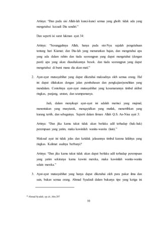 10
Artinya: “Dan pada sisi Allah-lah kunci-kunci semua yang ghoib: tidak ada yang
mengetahui kecuali Dia sendiri.”
Dan seperti isi surat lukman ayat 34:
Artinya: “Sesungguhnya Allah, hanya pada sisi-Nya sajalah pengetahuan
tentang hari Kiamat; dan Dia-lah yang menurunkan hujan, dan mengetahui apa
yang ada dalam rahim dan tiada seorangpun yang dapat mengetahui (dengan
pasti) apa yang akan diusahakannya besok. dan tiada seorangpun yang dapat
mengetahui di bumi mana dia akan mati.”
2. Ayat-ayat mutasyabihat yang dapat diketahui maksudnya oleh semua orang. Hal
ini dapat dilakukan dengan jalan pembahasan dan pengkajian/penelitian yang
mendalam. Contohnya ayat-ayat mutasyabihat yang kesamarannya timbul akibat
ringkas, panjang, urutan, dan seumpamanya.
Jadi, dalam menyikapi ayat-ayat ini adalah merinci yang mujmal,
menentukan yang musytarak, menqayidkan yang mutlak, menertibkan yang
kurang tertib, dan sebagainya. Seperti dalam firman Allah Q.S. An-Nisa ayat 3:
Artinya: “Dan jika kamu takut tidak akan berlaku adil terhadap (hak-hak)
perempuan yang yatim, maka kawinilah wanita-wanita (lain).”
Maksud ayat ini tidak jelas dan ketidak jelasannya timbul karena lafalnya yang
ringkas. Kalimat asalnya berbunyi:6
Artinya: “Dan jika kamu takut tidak akan dapat berlaku adil terhadap perempuan
yang yatim sekiranya kamu kawini mereka, maka kawinilah wanita-wanita
selain mereka.”
3. Ayat-ayat mutasyabihat yang hanya dapat diketahui oleh para pakar ilmu dan
sain, bukan semua orang. Ahmad Syadzali dalam bukunya tipe yang ketiga ini
6 Ahmad Syadali, op.cit., hlm.207
 
