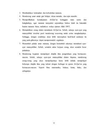 12
3. Membuktikan kelemahan dan kebodohan manusia.
4. Mendorong umat untuk giat belajar, tekun menalar, dan rajin meneliti.
5. Memperlihatkan kemukjizatan Al-Qur’an ketinggian mutu sastra dan
balaghahnya, agar manusia menyadari sepenuhnya bahwa kitab itu bukanlah
buatan manusia biasa, melainkan wahyu ciptaan Allah SWT.
6. Memudahkan orang dalam memahami Al-Qur’an. Sebab, adanya ayat-ayat yang
mutasyabihat tersebut pasti mendorong seseorang untuk serius menghadapinya.
Sehingga, dengan sendirinya akan lebih meresapkan hasil-hasil usahanya itu
yang pada gilirannya dapat mempermudah segalanya.
7. Menambah pahala umat manusia, dengan bertambah sukarnya memahami ayat-
ayat mutasyabihat. Sebab, semakin sukar kerjaan orang, akan semakin besar
pahalanya.
8. Mendorong kegiatan mempelajari disiplin ilmu pengetahuan yang bermacam-
macam. Sebab, adanya ayat-ayat mutasyabihat dalam Alquran, mendorong
orang-orang yang akan mempelajarinya harus lebih dahulu mempelajari
beberapa disiplin ilmu yang terkait dengan berbagai isi ajaran Al-Qur’an yang
bermacam-macam. Seperti Ilmu matematika, bahasa, kimia, fisika, dan
sebagainya.
 