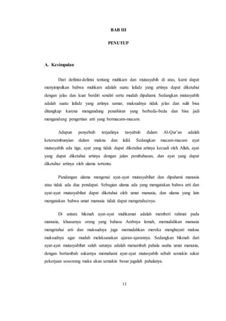 13
BAB III
PENUTUP
A. Kesimpulan
Dari definisi-definisi tentang muhkam dan mutasyabih di atas, kami dapat
menyimpulkan bahwa muhkam adalah suatu lafadz yang artinya dapat diketahui
dengan jelas dan kuat berdiri sendiri serta mudah dipahami. Sedangkan mutasyabih
adalah suatu lafadz yang artinya samar, maksudnya tidak jelas dan sulit bisa
ditangkap karena mengandung penafsiran yang berbeda-beda dan bisa jadi
mengandung pengertian arti yang bermacam-macam.
Adapun penyebab terjadinya tasyabuh dalam Al-Qur’an adalah
ketersembunyian dalam makna dan lafal. Sedangkan macam-macam ayat
mutasyabih ada tiga; ayat yang tidak dapat diketahui artinya kecuali oleh Allah, ayat
yang dapat diketahui artinya dengan jalan pembahasan, dan ayat yang dapat
diketahui artinya oleh ulama tertentu.
Pandangan ulama mengenai ayat-ayat mutasyabihat dan dipahami manusia
atau tidak ada dua pendapat. Sebagian ulama ada yang mengatakan bahwa arti dan
ayat-ayat mutasyabihat dapat diketahui oleh umat manusia, dan ulama yang lain
mengatakan bahwa umat manusia tidak dapat mengetahuinya.
Di antara hikmah ayat-ayat muhkamat adalah memberi rahmat pada
manusia, khususnya orang yang bahasa Arabnya lemah, memudahkan manusia
mengetahui arti dan maksudnya juga memudahkan mereka menghayati makna
maksudnya agar mudah melaksanakan ajaran-ajarannya. Sedangkan hikmah dari
ayat-ayat mutasyabihat salah satunya adalah menambah pahala usaha umat manusia,
dengan bertambah sukarnya memahami ayat-ayat mutasyabih sebab semakin sukar
pekerjaan seseorang maka akan semakin besar jugalah pahalanya.
 