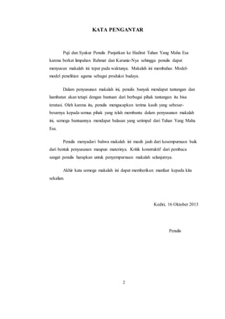 2
KATA PENGANTAR
Puji dan Syukur Penulis Panjatkan ke Hadirat Tuhan Yang Maha Esa
karena berkat limpahan Rahmat dan Karunia-Nya sehingga penulis dapat
menyusun makalah ini tepat pada waktunya. Makalah ini membahas Model-
model penelitian agama sebagai produksi budaya.
Dalam penyusunan makalah ini, penulis banyak mendapat tantangan dan
hambatan akan tetapi dengan bantuan dari berbagai pihak tantangan itu bisa
teratasi. Oleh karena itu, penulis mengucapkan terima kasih yang sebesar-
besarnya kepada semua pihak yang telah membantu dalam penyusunan makalah
ini, semoga bantuannya mendapat balasan yang setimpal dari Tuhan Yang Maha
Esa.
Penulis menyadari bahwa makalah ini masih jauh dari kesempurnaan baik
dari bentuk penyusunan maupun materinya. Kritik konstruktif dari pembaca
sangat penulis harapkan untuk penyempurnaan makalah selanjutnya.
Akhir kata semoga makalah ini dapat memberikan manfaat kepada kita
sekalian.
Kediri, 16 Oktober 2013
Penulis
 