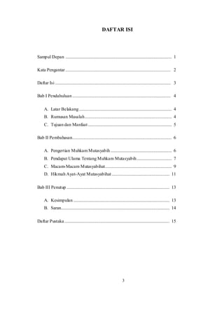 3
DAFTAR ISI
Sampul Depan .............................................................................................. 1
Kata Pengantar ............................................................................................. 2
Daftar Isi ...................................................................................................... 3
Bab I Pendahuluan....................................................................................... 4
A. Latar Belakang.................................................................................. 4
B. Rumusan Masalah............................................................................. 4
C. Tujuan dan Manfaat .......................................................................... 5
Bab II Pembahasan........................................................................................ 6
A. Pengertian Muhkam Mutasyabih ...................................................... 6
B. Pendapat Ulama Tentang Muhkam Mutasyabih............................... 7
C. Macam-Macam Mutasyabihat........................................................... 9
D. Hikmah Ayat-Ayat Mutasyabihat ................................................... 11
Bab III Penutup ........................................................................................... 13
A. Kesimpulan ..................................................................................... 13
B. Saran................................................................................................ 14
Daftar Pustaka............................................................................................. 15
 