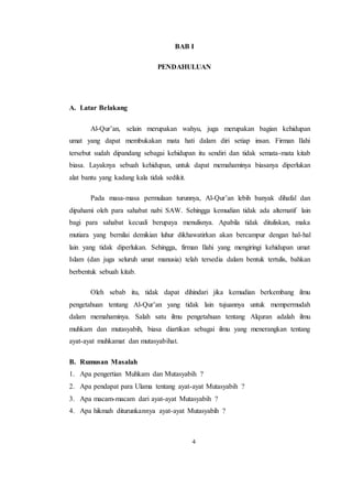4
BAB I
PENDAHULUAN
A. Latar Belakang
Al-Qur’an, selain merupakan wahyu, juga merupakan bagian kehidupan
umat yang dapat membukakan mata hati dalam diri setiap insan. Firman Ilahi
tersebut sudah dipandang sebagai kehidupan itu sendiri dan tidak semata-mata kitab
biasa. Layaknya sebuah kehidupan, untuk dapat memahaminya biasanya diperlukan
alat bantu yang kadang kala tidak sedikit.
Pada masa-masa permulaan turunnya, Al-Qur’an lebih banyak dihafal dan
dipahami oleh para sahabat nabi SAW. Sehingga kemudian tidak ada alternatif lain
bagi para sahabat kecuali berupaya menulisnya. Apabila tidak dituliskan, maka
mutiara yang bernilai demikian luhur dikhawatirkan akan bercampur dengan hal-hal
lain yang tidak diperlukan. Sehingga, firman Ilahi yang mengiringi kehidupan umat
Islam (dan juga seluruh umat manusia) telah tersedia dalam bentuk tertulis, bahkan
berbentuk sebuah kitab.
Oleh sebab itu, tidak dapat dihindari jika kemudian berkembang ilmu
pengetahuan tentang Al-Qur’an yang tidak lain tujuannya untuk mempermudah
dalam memahaminya. Salah satu ilmu pengetahuan tentang Alquran adalah ilmu
muhkam dan mutasyabih, biasa diartikan sebagai ilmu yang menerangkan tentang
ayat-ayat muhkamat dan mutasyabihat.
B. Rumusan Masalah
1. Apa pengertian Muhkam dan Mutasyabih ?
2. Apa pendapat para Ulama tentang ayat-ayat Mutasyabih ?
3. Apa macam-macam dari ayat-ayat Mutasyabih ?
4. Apa hikmah diturunkannya ayat-ayat Mutasyabih ?
 