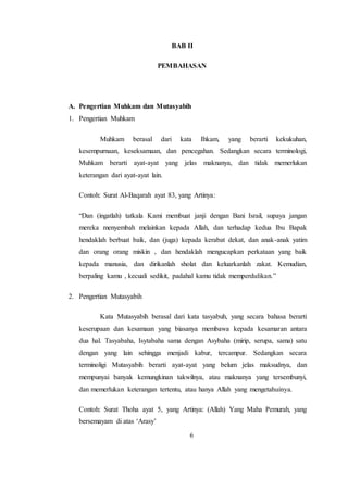 6
BAB II
PEMBAHASAN
A. Pengertian Muhkam dan Mutasyabih
1. Pengertian Muhkam
Muhkam berasal dari kata Ihkam, yang berarti kekukuhan,
kesempurnaan, keseksamaan, dan pencegahan. Sedangkan secara terminologi,
Muhkam berarti ayat-ayat yang jelas maknanya, dan tidak memerlukan
keterangan dari ayat-ayat lain.
Contoh: Surat Al-Baqarah ayat 83, yang Artinya:
“Dan (ingatlah) tatkala Kami membuat janji dengan Bani Israil, supaya jangan
mereka menyembah melainkan kepada Allah, dan terhadap kedua Ibu Bapak
hendaklah berbuat baik, dan (juga) kepada kerabat dekat, dan anak-anak yatim
dan orang orang miskin , dan hendaklah mengucapkan perkataan yang baik
kepada manusia, dan dirikanlah sholat dan keluarkanlah zakat. Kemudian,
berpaling kamu , kecuali sedikit, padahal kamu tidak memperdulikan.”
2. Pengertian Mutasyabih
Kata Mutasyabih berasal dari kata tasyabuh, yang secara bahasa berarti
keserupaan dan kesamaan yang biasanya membawa kepada kesamaran antara
dua hal. Tasyabaha, Isytabaha sama dengan Asybaha (mirip, serupa, sama) satu
dengan yang lain sehingga menjadi kabur, tercampur. Sedangkan secara
terminoligi Mutasyabih berarti ayat-ayat yang belum jelas maksudnya, dan
mempunyai banyak kemungkinan takwilnya, atau maknanya yang tersembunyi,
dan memerlukan keterangan tertentu, atau hanya Allah yang mengetahuinya.
Contoh: Surat Thoha ayat 5, yang Artinya: (Allah) Yang Maha Pemurah, yang
bersemayam di atas ‘Arasy’
 